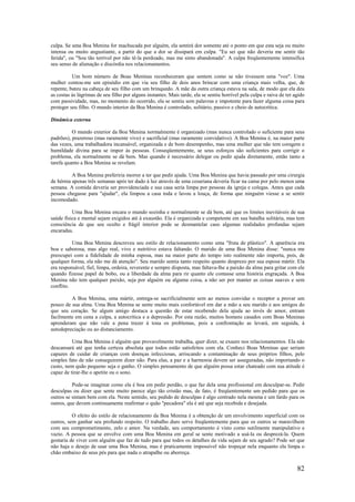 82
culpa. Se uma Boa Menina for machucada por alguém, ela sentirá dor somente até o ponto em que esta seja ou muito
intensa ou muito angustiante, a partir do que a dor se dissipará em culpa. "Eu sei que não deveria me sentir tão
ferida", ou "Sou tão terrível por não tê-la perdoado, mas me sinto abandonada". A culpa freqüentemente intensifica
seu senso de alienação e discórdia nos relacionamentos.
Um bom número de Boas Meninas reconheceram que sentem como se não tivessem uma "voz". Uma
mulher contou-me um episódio em que via seu filho de dois anos brincar com uma criança mais velha, que, de
repente, bateu na cabeça de seu filho com um brinquedo. A mãe da outra criança estava na sala, de modo que ela deu
as costas às lágrimas de seu filho por alguns instantes. Mais tarde, ela se sentiu horrível pela culpa e raiva de ter agido
com passividade, mas, no momento do ocorrido, ela se sentiu sem palavras e impotente para fazer alguma coisa para
proteger seu filho. O mundo interior da Boa Menina é controlado, solitário, passivo e cheio de autocrítica.
Dinâmica externa
O mundo exterior da Boa Menina normalmente é organizado (mas nunca controlado o suficiente para seus
padrões), prazeroso (mas raramente vivo) e sacrificial (mas raramente convidativo). A Boa Menina é, na maior parte
das vezes, uma trabalhadora incansável, organizada e de bom desempenho, mas uma mulher que não tem coragem e
humildade divina para se impor às pessoas. Conseqüentemente, se seus esforços são suficientes para corrigir o
problema, ela normalmente se dá bem. Mas quando é necessário delegar ou pedir ajuda diretamente, então tanto a
tarefa quanto a Boa Menina se revelam.
A Boa Menina preferiria morrer a ter que pedir ajuda. Uma Boa Menina que havia passado por uma cirurgia
de hérnia apenas três semanas após ter dado à luz através de uma cesariana deveria ficar na cama por pelo menos uma
semana. A comida deveria ser providenciada e sua casa seria limpa por pessoas da igreja e colegas. Antes que cada
pessoa chegasse para "ajudar", ela limpou a casa toda e lavou a louça, de forma que ninguém viesse a se sentir
incomodado.
Uma Boa Menina encara o mundo sozinha e normalmente se dá bem, até que os limites inevitáveis de sua
saúde física e mental sejam exigidos até à exaustão. Ela é organizada e competente em sua batalha solitária, mas tem
consciência de que seu oculto e frágil interior pode se desmantelar caso algumas realidades profundas sejam
encaradas.
Uma Boa Menina descreveu seu estilo de relacionamento como uma "fruta de plástico". A aparência era
boa e saborosa, mas algo real, vivo e nutritivo estava faltando. O marido de uma Boa Menina disse: "nunca me
preocupei com a fidelidade de minha esposa, mas na maior parte do tempo isto realmente não importa, pois, de
qualquer forma, ela não me dá atenção". Seu marido sentia tanto respeito quanto desprezo por sua esposa mártir. Ela
era responsável, fiel, limpa, ordeira, reverente e sempre disposta, mas faltava-lhe a paixão da alma para gritar com ele
quando fizesse papel de bobo, ou a liberdade da alma para rir quanto ele contasse uma história engraçada. A Boa
Menina não tem qualquer paixão, seja por alguém ou alguma coisa, a não ser por manter as coisas suaves e sem
conflito.
A Boa Menina, uma mártir, entrega-se sacrificialmente sem ao menos convidar o receptor a provar um
pouco de sua alma. Uma Boa Menina se sente muito mais confortável em dar a mão a seu marido e aos amigos do
que seu coração. Se algum amigo destaca a questão de estar recebendo dela ajuda ao invés de amor, entram
facilmente em cena a culpa, a autocrítica e a depressão. Por esta razão, muitos homens casados com Boas Meninas
aprenderam que não vale a pena trazer à tona os problemas, pois a confrontação as levará, em seguida, à
autodepreciação ou ao distanciamento.
Uma Boa Menina é alguém que provavelmente trabalha, quer dizer, se exaure nos relacionamentos. Ela não
descansará até que tenha certeza absoluta que todos estão satisfeitos com ela. Conheci Boas Meninas que seriam
capazes de cuidar de crianças com doenças infecciosas, arriscando a contaminação de seus próprios filhos, pelo
simples fato de não conseguirem dizer não. Para elas, a paz e a harmonia devem ser asseguradas, não importando o
custo, nem quão pequeno seja o ganho. O simples pensamento de que alguém possa estar chateado com sua atitude é
capaz de tirar-lhe o apetite ou o sono.
Pode-se imaginar como ela é boa em pedir perdão, o que faz dela uma profissional em desculpar-se. Pedir
desculpas ou dizer que sente muito parece algo tão cristão mas, de fato, é freqüentemente um pedido para que os
outros se sintam bem com ela. Neste sentido, seu pedido de desculpas é algo centrado nela mesma e um fardo para os
outros, que devem continuamente reafirmar o quão "pecadora" ela é até que seja recebida e desejada.
O efeito do estilo de relacionamento da Boa Menina é a obtenção de um envolvimento superficial com os
outros, sem ganhar seu profundo respeito. O trabalho duro serve freqüentemente para que os outros se maravilhem
com seu comprometimento, zelo e amor. Na verdade, seu comportamento é visto como sutilmente manipulativo e
vazio. A pessoa que se envolve com uma Boa Menina em geral se sente motivado a usá-la ou desprezá-la. Quem
gostaria de viver com alguém que faz de tudo para que todos os detalhes da vida sejam de seu agrado? Pode ser que
não haja o desejo de usar uma Boa Menina, mas é praticamente impossível não tropeçar nela enquanto ela limpa o
chão embaixo de seus pés para que nada o atrapalhe ou aborreça.
 