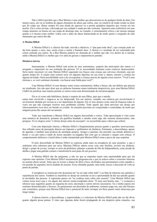 83
Não é difícil perceber que a Boa Menina é uma mulher que desconectou-se de qualquer ferida da alma. Em
muitos casos, ela vai se lembrar de alguns elementos do abuso que sofreu, mas vai rotulá-lo de modo errado ou dizer
que foi culpa sua. Quase sempre foi uma aliada do agressor ou a pronta ajudadora daqueles que vieram em seu
auxílio. Ela é a boa ouvinte, valorizada por seu cuidado e usada por não contestar. Aparenta estar confortável em suas
roupas atraentes ou bonita em sua roupa de domingo mas, no coração, é extremamente crítica e até mesmo amarga
quanto a si mesma como mulher. Lidou com o dano do abuso distanciando-se de modo quieto e resignado do mau
tratamento que outros lhe dão.
A Menina Difícil
A Menina Difícil é a clássica faz-tudo, movida a objetivos, o "pau para toda obra", cujo coração pode ser
tão bom quanto o ouro, mas, assim como o metal, é bastante duro. A dureza é o resultado de ser controlada pela
crítica centrada nos outros. Se a Boa Menina poderia ser chamada de a mulher que não vive dentro de si mesma,
então a Menina Difícil é a mulher que vive atrás de grossas e impenetráveis paredes.
Dinâmica interna
Internamente, a Menina Difícil está acima de seus sentimentos, suspeita das motivações dos outros e é
arrogante e impaciente em sua avaliação das pessoas. Vê as necessidades humanas como criancice desnecessária.
Seria muito incomum ver uma Menina Difícil segurando nos braços uma criança que estivesse chorando, seja por
quanto tempo for. A reação mais comum seria ver algumas lágrimas em seu rosto e, depois, entreter a criança em
alguma atividade. Outra possibilidade seria a de envergonhar a criança através de alguma coisa exterior: "Você é uma
chorona e, se você continuar chorando, vou buscar uma fralda para você!".
Uma Menina Difícil vê seus desejos como coisas sentimentais, bobas e fracas; são um defeito que precisa
ser erradicado. Isto não quer dizer que as carências humanas sejam totalmente desprezíveis, pois uma Menina Difícil
é hábil em justificar suas reações perante os outros como uma demonstração de real preocupação.
Ela se vê como mãe habilidosa, deseja o respeito de seus filhos, quer que o marido
esteja mais envolvido e magoa-se ao ser desprezada. Em seu interior, contudo, sua carência por envolvimento é
severamente abafada por recusar-se a ser dependente de alguém. Ela vê seus desejos como sinal de fraqueza todas as
vezes em que não consegue resolver seus problemas sozinha. Todo aquele que tenta provocar seu desejo por
relacionamentos ricos deve ser banido ou evitado. As emoções precisam ser conquistadas e controladas, de modo que
ninguém possa lhe causar dor novamente.
Tudo isso transforma a Menina Difícil em alguém desconfiado e crítico. Toda aproximação é vista como
uma tentativa de dominá-la; portanto ela qualifica bondade e carinho como algo não somente desnecessário, mas
perigoso. Vê os elogios como "o último desejo antes da execução", ou um prelúdio para o abuso que sofrerá.
Com esta disposição interna, a Menina Difícil é freqüentemente precisa quanto a questões motivacionais.
Seu refinado senso de percepção detecta um impostor a quilômetros de distância. Entretanto, a desconfiança, apesar
de apurada, é também uma profecia de satisfação própria. Amigos e parentes vão perceber sua atitude defensiva e
hostil, e vez por outra o medo de serem atacados ou julgados fará com que se retraiam e reajam com críticas. O
comportamento defensivo e hostil deles é então interpretado pela Menina Difícil como a prova de suas suspeitas.
O jeito desconfiado da Menina Difícil se expressa ainda mais na arrogância de suas posições, o que é
realmente uma cobertura para sua raiva. Meninas Difíceis sabem como criar suas famílias, investir seu dinheiro,
dirigir o grupo de jovens, corrigir os erros da prefeitura, planejar a parada do Dia da Independência, curar picada de
abelha e pegar uma galinha comum e transformá-la num prato de um gourmet.
A Menina Difícil não faz perguntas, a não ser que as respostas sejam uma oportunidade para que ela
expresse suas opiniões. Uma Menina Difícil recentemente perguntou-me o que eu achava sobre o crescente interesse
no assunto abuso sexual. Antes que eu tivesse a chance de abrir a boca, ela bradou seus pensamentos como espadas e,
em questão de segundos, havia mudado de assunto. Ficou ofendida quando, mais tarde, trouxe a discussão de volta ao
ponto de partida.
A arrogância se mostra por trás da postura do "eu sei tudo sobre tudo" e na falta de interesse nas opiniões e
experiências dos outros. Também se manifesta no desejo de controlar ou ter a oportunidade de dar sua opinião quanto
às atividades das pessoas. A suposição parece ser "eu conheço mais sobre este assunto". Uma Menina Difícil que
visitou nossa nova casa e viu alguns dos móveis recém-comprados disse: "É uma casa bonita, mas..." e começou a
oferecer suas sugestões quanto ao esquema de cores, decoração e outros móveis necessários. Eu e minha esposa nos
sentimos desmoralizados e furiosos. Se quiséssemos um decorador de ambientes, teríamos pago um, mas não fizemos
este comentário, porque uma Menina Difícil tem o potencial de tanto irromper em fúria quanto nutrir desavença por
longo tempo.
A dureza interior, a desconfiança, a superioridade e o criticismo da Menina Difícil pode não ser tão óbvio
quanto alguém possa pensar. É claro que algumas delas fazem propaganda de seu desprezo pelas emoções, sua
 