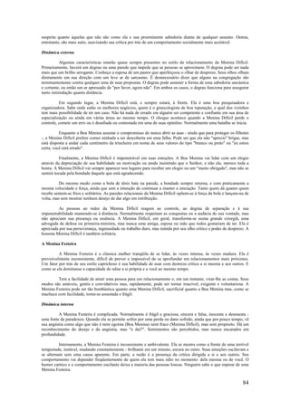 84
suspeita quanto àquelas que não são como ela e sua proeminente sabedoria diante de qualquer assunto. Outras,
entretanto, são mais sutis, suavizando sua crítica por trás de um comportamento socialmente mais aceitável.
Dinâmica externa
Algumas características estarão quase sempre presentes no estilo de relacionamento da Menina Difícil.
Primeiramente, haverá um degrau ou uma parede que impede que as pessoas se aproximem. O degrau pode ser nada
mais que um brilho arrogante. Conheço a esposa de um pastor que aperfeiçoou o olhar de desprezo. Seus olhos olham
diretamente em sua direção com um leve ar de sarcasmo. É desnecessário dizer que alguns na congregação são
terminantemente contra qualquer uma de suas propostas. O degrau pode assumir a forma de uma sabedoria sarcástica
e cortante, ou então um ar apressado de "por favor, agora não". Em ambos os casos, o degrau funciona para assegurar
tanto intimidação quanto distância.
Em segundo lugar, a Menina Difícil está, e sempre estará, à frente. Ela é uma boa pesquisadora e
organizadora. Sabe onde estão os melhores negócios, quem é o ginecologista de boa reputação, e qual dos vizinhos
tem mais possibilidade de ter um caso. Não há nada de errado em alguém ser competente e confiante em sua área de
especialização ou ainda em várias áreas ao mesmo tempo. O choque acontece quando a Menina Difícil perde o
controle, comete um erro ou é desafiada ou contestada em uma de suas opiniões. Normalmente uma batalha se inicia.
Enquanto a Boa Menina assume o compromisso de nunca abrir as asas - ainda que para proteger os filhotes
-, a Menina Difícil prefere comer ninhada a ser descoberta em uma falha. Pode ser que ela não "aprecie" brigas, mas
está disposta a andar cada centímetro da trincheira em nome de seus valores do tipo "branco ou preto" ou "eu estou
certa, você está errado".
Finalmente, a Menina Difícil é impenetrável em suas emoções. A Boa Menina vai lidar com um elogio
através da depreciação de sua habilidade ou motivação ou ainda insistindo que o Senhor, e não ela, merece toda a
honra. A Menina Difícil vai sempre aparecer nos lugares para receber um elogio ou um "muito obrigado", mas não se
sentirá tocada pela bondade daquele que está agradecendo.
Do mesmo modo como a bola de tênis bate na parede, a bondade sempre retorna, e com praticamente a
mesma velocidade e força, ainda que sem a intenção de continuar a manter a interação. Tanto quem dá quanto quem
recebe sentem-se frios e solitários. As paredes relacionais da Menina Difícil opõem-se à força da bola e lançam-na de
volta, mas sem mostrar nenhum desejo de dar algo em retribuição.
As pessoas ao redor da Menina Difícil reagem ao controle, ao degrau de separação e à sua
impenetrabilidade mantendo-se à distância. Normalmente respeitam as conquistas ou a audácia de sua vontade, mas
não apreciam sua presença ou essência. A Menina Difícil, em geral, transforma-se numa grande cirurgiã, uma
advogada de defesa ou primeira-ministra, mas nunca uma amiga, esposa ou mãe que todos gostariam de ter. Ela é
apreciada por sua perseverança, ingenuidade ou trabalho duro, mas temida por seu olho crítico e poder de desprezo. A
honesta Menina Difícil é também solitária.
A Menina Festeira
A Menina Festeira é a clássica mulher tranqüila de se lidar, às vezes intensa, às vezes madura. Ela é
previsivelmente inconsistente, difícil de prever e impossível de se aprofundar em relacionamentos mais próximos.
Um fator por trás de seu estilo caprichoso é sua habilidade de usar com destreza crítica a si mesma e aos outros. E
como se ela dominasse a capacidade de odiar a si própria e a você ao mesmo tempo.
Tem a facilidade de atrair uma pessoa para um relacionamento e, em um instante, virar-lhe as costas. Seus
modos são amáveis, gentis e convidativos mas, rapidamente, pode ser tornar irascível, exigente e voluntariosa. A
Menina Festeira pode ser tão bombástica quanto uma Menina Difícil, sacrificial quanto a Boa Menina mas, como se
machuca com facilidade, torna-se assustada e frágil.
Dinâmica interna
A Menina Festeira é complicada. Normalmente é frágil e graciosa, sincera e falsa, inocente e desonesta -
uma fonte de paradoxos. Quando ela se permite sofrer por uma perda ou dano sofrido, ainda que por pouco tempo, vê
sua angústia como algo que não é nem egoísta (Boa Menina) nem fraco (Menina Difícil), mas sem propósito. Há um
reconhecimento do desejo e da angústia, mas "e daí?". Sentimentos são percebidos, mas nunca encarados em
profundidade.
Internamente, a Menina Festeira é inconsistente e ambivalente. Ela se mostra como a frente de uma terrível
tempestade, instável, mudando constantemente - brilhante em um minuto, escura no outro. Suas emoções oscilavam e
se alternam sem uma causa aparente. Em parte, a razão é a presença da crítica dirigida a si e aos outros. Seu
comportamento vai depender freqüentemente de quem ela tem mais ódio no momento: dela mesma ou de você. O
humor caótico e o comportamento oscilante deixa a maioria das pessoas loucas. Ninguém sabe o que esperar de uma
Menina Festeira.
 