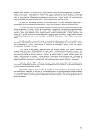 86
esposa de pastor; a Menina Difícil, como a típica mulher liberada, a executiva ou a diretora do grupo de ministros; e a
Menina Festeira, como a garota que fica no balcão do bar, a mosca promíscua em volta do alimento. Contudo, estes
estereótipos encobrem a complexidade do assunto. Muitas Meninas Festeiras são cristãs comprometidas e de boa
moral, as quais diminuem a intensidade do problema ou usam a oração e estudos bíblicos (do mesmo modo que
muitas Meninas Festeiras não cristãs usam álcool e drogas) para minimizar suas lutas na vida.
Por outro lado, muitas Boas Meninas se envolvem em relações ilícitas por negarem sua própria culpa. A
promiscuidade não é propriedade exclusiva da Menina Festeira, nem faz parte dos domínios da Menina Difícil.
As tendências no estilo de relacionamento apresentam incontáveis variações e aparentes contradições. Por
que este seria o caso? A resposta é simples, ao menos em parte. Cada estilo de relacionamento enfatiza uma espécie
de crítica sobre a crítica, mas não a ponto de excluir a outra. Toda Boa Menina enfatiza profundamente a crítica
voltada aos outros, a qual permanece velada, esperando para se mostrar no momento certo. De modo semelhante, toda
Menina Difícil esconde um razoável estoque de autocrítica, apesar de ela se sentir mais à vontade odiando os outros.
E toda Menina Festeira tem uma enorme capacidade e facilidade de flutuar entre a crítica voltada aos outros e a si
própria.
Contudo, correndo o risco de estereotipar, os três estilos de relacionamento podem ser resumidos assim: a
Boa Menina está comprometida com o prazer e o alívio através da fiel manutenção do relacionamento; a Menina
Difícil compromete-se a exercer o poder através do controle e da intimidação; a Menina Festeira visa enlaçar e
controlar através da sedução e/ou culpa.
A Boa Menina vai buscar apoio e prazer dos outros, mas, no longo caminho, estará sozinha e terá sofrido
um abuso ainda mais intenso. A Menina Difícil vai exigir respeito e admiração distantes, mas ficará sozinha e com
medo. Sua intimidação vai manter o abuso num nível mínimo mas, a longo prazo, sua arrogância e interações
abusivas com os outros vão provocar retaliação e vingança. A Menina Festeira vai mostrar alegria e angústia, boa
vontade e ódio; no fundo, vai confundir e frustrar os outros. Ela vai clamar por envolvimento, mas a intimidade vai
terminar se degenerando em raiva ou medo, levando-a a abusar dos outros ou ser vítima do abuso deles. No fim, ela
terá provocado danos consideráveis aos outros e terá sido igualmente destruída por sua frustração e afastamento.
Todas elas - a Boa, a Difícil e a Festeira - são tanto vítimas quanto agentes. Seu estilo de relacionamento
não é apenas um subproduto do abuso que sofreram, mas também de suas vãs tentativas de encontrar vida longe de
um relacionamento de dependência de Deus.
Desvencilhar alguém dos laços de defesa de um estilo de relacionamento é um dos grandes desafios do
crescimento cristão. Nada pode ser feito para se livrar da dor de cabeça ou dos relacionamentos falidos do passado,
mas nossa esperança em Cristo é que o passado não precise manchar nem moldar o futuro. Uma perspectiva do dano
do passado, seja interno ou externo, permite compreender como o relacionamento com Deus é algo fundamental no
processo de mudança.
 