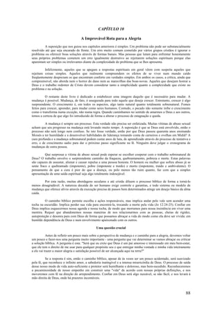 88
CAPÍTULO 10
A Improvável Rota para a Alegria
A suposição que nos guiou nos capítulos anteriores é simples: Um problema não pode ser substancialmente
resolvido até que seja encarado de frente. Um erro muito comum cometido por vários grupos cristãos é ignorar o
problema ou oferecer boas soluções através de formas banais. Mas pessoas que lutam para enfrentar honestamente
seus próprios problemas cometem um erro igualmente destrutivo ao rejeitarem soluções espirituais porque elas
aparentam ser simples ou irrelevantes diante da complexidade do problema que se lhes apresenta.
Infelizmente, aqueles que se apegam a respostas espirituais em geral vêem com suspeita aqueles que
rejeitam coisas simples. Aqueles que realmente compreendem os efeitos de se viver num mundo caído
freqüentemente desprezam os que encontram conforto em verdades simples. Em ambos os casos, a crítica, ainda que
compreensível, não aborda nem o horror do dano nem as maravilhas das boas-novas. Aqueles que desejam honrar a
Deus e o trabalho redentor de Cristo devem considerar tanto a simplicidade quanto a complexidade que existe no
problema e na solução.
O restante deste livro é dedicado a estabelecer uma imagem daquilo que é necessário para mudar. A
mudança é possível. Mudança, de fato, é assegurada para todo aquele que deseja crescer. Entretanto, crescer é algo
surpreendente. O crescimento é, em todos os aspectos, algo tanto natural quanto totalmente sobrenatural. Fomos
feitos para crescer, aprender, para mudar como seres humanos. Contudo, o pecado não somente inibe o crescimento
como o transforma numa exceção, não numa regra. Quando caminhamos no sentido de amarmos a Deus e aos outros,
temos a certeza de que algo foi introduzido de forma a alterar o processo de estagnação e queda.
A mudança é sempre um processo. Esta verdade não precisa ser enfatizada. Muitas vítimas de abuso sexual
acham que seu progresso na mudança está levando muito tempo. A suposição é que se Deus está envolvido, então o
processo não será longo nem confuso. Se isto fosse verdade, então por que Deus passou quarenta anos ensinando
Moisés a ter humildade e a desenvolver habilidades de liderança tomando conta de carneiros e ovelhas em Midiã? A
cura profunda e a mudança sobrenatural podem custar anos de luta, de aprendizado através do processo de tentativa e
erro, e de crescimento sadio para dar o próximo passo significante na fé. Ninguém deve julgar o cronograma de
mudanças de outra pessoa.
Que surpresas a vítima de abuso sexual pode esperar se escolher cooperar com o trabalho sobrenatural de
Deus? O trabalho envolve o surpreendente caminho da fraqueza, quebrantamento, pobreza e morte. Estas palavras
são capazes de assustar, alienar e causar repulsa a uma pessoa honesta. O homem ou mulher que sofreu abuso já se
sente fraco e quebrantado (impotente), pobre (impotente e traído) e morto (impotente, traído e ambivalente). O
pensamento de que a cura é pior do que a doença, ou pelo menos tão ruim quanto, faz com que a simples
apresentação de uma saída espiritual seja algo totalmente indesejável.
Por esta razão, muitas abordagens seculares e até cristãs diluem o processo bíblico de forma a torná-lo
menos desagradável. A natureza decaída do ser humano exige controle e garantias, e todo sistema ou modelo de
mudança que oferece alívio através da execução precisa de passos bem determinados atinge um desejo básico da alma
caída.
O caminho bíblico permite escolha e ações responsáveis, mas implica andar pelo vale sem acender uma
tocha na escuridão. Implica perder sua vida para encontrá-la, trocando a morte pela vida (Jo 12:24-25). Confiar em
Deus implica esquecermos nossa agenda e nossa tocha, de modo que morramos para nossa insistência em viver uma
mentira. Requer que abandonemos nossas maneiras de nos relacionarmos com as pessoas, cheias de rigidez,
autoproteção e desonra para com Deus de forma que possamos abraçar a vida do modo como ela deve ser vivida: em
humilde dependência de Deus e num envolvimento apaixonado com os outros.
Uma questão crucial
Antes de refletir um pouco mais sobre a perspectiva de mudança e o caminho para a alegria, devemos voltar
um pouco e fazer-nos uma pergunta muito importante - uma pergunta que vai determinar se vamos abraçar ou criticar
a solução bíblica. A pergunta é esta: "Será que eu creio que Deus é um pai amoroso e interessado em meu bem-estar,
que ele tem o direito de me usar para qualquer propósito seu e que entregar minha vontade e minha vida inteiramente
a ele vai trazer a maior alegria e satisfação possível de ser alcançada aqui na terra?"
Se a resposta é sim, então o caminho bíblico, apesar de às vezes ser um pouco acidentado, será suavizado
pela fé, que reconhece o infinito amor, a sabedoria inatingível e a intensa misericórdia de Deus. O processo de saída
desse nosso modo de vida auto-suficiente e protetor será humilhante e doloroso, mas bem-sucedido. Reconheceremos
a pecaminosidade de nosso empenho em construir uma "vida" de acordo com nossas próprias definições, e nos
moveremos com fé na direção do arrependimento. Confiar em Deus será algo razoável, se não fácil, e nos levará à
mão direita de Deus, onde há prazeres incontáveis.
 