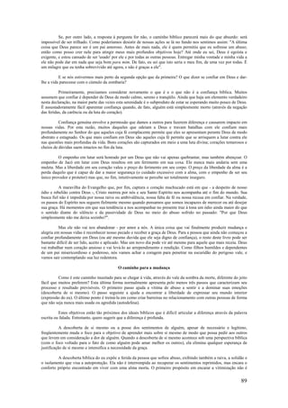 89
Se, por outro lado, a resposta à pergunta for não, o caminho bíblico parecerá mais do que absurdo: será
impossível de ser trilhado. Como poderíamos desistir de nossas ações se lá no fundo nos sentimos assim: "A última
coisa que Deus parece ser é um pai amoroso. Antes de mais nada, ele é quem permitiu que eu sofresse um abuso;
então como posso crer nele para atingir meus mais profundos objetivos hoje? Até onde eu sei, Deus é egoísta e
exigente, e estou cansado de ser 'usado' por ele e por todas as outras pessoas. Entregar minha vontade e minha vida a
ele não pode dar em nada que seja bom para mim. De fato, eu sei que isto seria o meu fim, de uma vez por todas. É
um milagre que eu tenha sobrevivido até agora, e não é graças a ele".
E se nós estivermos mais perto da segunda opção que da primeira? O que dizer se confiar em Deus e dar-
lhe a vida parecesse com o cúmulo da zombaria?
Primeiramente, precisamos considerar novamente o que é e o que não é a confiança bíblica. Muitos
assumem que confiar é depender de Deus de modo calmo, sereno e tranqüilo. Ainda que haja um elemento verdadeiro
nesta declaração, na maior parte das vezes esta serenidade é o subproduto de estar se esperando muito pouco de Deus.
É assustadoramente fácil aparentar confiança quando, de fato, alguém está simplesmente morto (através da negação
das feridas, da carência ou da luta do coração).
Confiança genuína envolve a permissão que damos a outros para fazerem diferença e causarem impacto em
nossas vidas. Por esta razão, muitos daqueles que odeiam a Deus e travam batalhas com ele confiam mais
profundamente no Senhor do que aqueles cuja fé complacente permite que eles se apresentam perante Deus de modo
abstrato e estagnado. Os que mais confiam em Deus são aqueles cuja fé permite que se arrisquem a lutar contra ele
nas questões mais profundas da vida. Bons corações são capturados em meio a uma luta divina; corações temerosos e
cheios de dúvidas saem intactos no fim da luta.
O empenho em lutar será honrado por um Deus que não vai apenas quebrantar, mas também abençoar. O
empenho de Jacó em lutar com Deus resultou em um ferimento em sua coxa. Ele nunca mais andaria sem uma
muleta. Mas a liberdade em seu coração valeu o preço do ferimento em seu corpo. O preço da liberdade da alma é a
perda daquilo que é capaz de dar a maior segurança (o cuidado excessivo com a alma, com o empenho de ser seu
único provedor e protetor) mas que, no fim, intuitivamente se percebe ser totalmente inseguro.
A maravilha do Evangelho que, por fim, captura o coração machucado está em que - a despeito de nosso
ódio e rebelião contra Deus -, Cristo morreu por nós e seu Santo Espírito nos acompanha até o fim do mundo. Sua
busca fiel não é impedida por nossa raiva ou ambivalência, nossa falta de fé ou nossa recusa em confiar. Na verdade,
os passos do Espírito nos seguem fielmente mesmo quando pensamos que somos incapazes de merecer ou até desejar
sua graça. Há momentos em que sua tendência a nos acompanhar no presente traz à tona um ódio ainda maior do que
o sentido diante do silêncio e da passividade de Deus no meio do abuso sofrido no passado: "Por que Deus
simplesmente não me deixa sozinho?".
Mas ele não vai nos abandonar - por amor a nós. A única coisa que vai finalmente produzir mudança e
alegria em nossas vidas é reconhecer nosso pecado e receber a graça de Deus. Para a pessoa que ainda não começou a
confiar profundamente em Deus (ou até mesmo duvida que ele seja digno de confiança), o resto deste livro pode ser
bastante difícil de ser lido, aceito e aplicado. Mas um novo dia pode vir até mesmo para aquele que mais receia. Deus
vai trabalhar num coração ansioso e vai levá-lo ao arrependimento e rendição. Como filhos humildes e dependentes
de um pai misericordioso e poderoso, nós vamos achar a coragem para penetrar na escuridão do perigoso vale, e
vamos sair contemplando sua luz redentora.
O caminho para a mudança
Como é este caminho inusitado para se chegar à vida, através do vale da sombra da morte, diferente do jeito
fácil que muitos preferem? Esta última forma normalmente apresenta pelo menos três passos que caracterizam seu
processo e resultado previsíveis. O primeiro passo ajuda a vítima de abuso a sentir e a dominar suas emoções
(descoberta de si mesmo). O passo seguinte a ajuda a encontrar a liberdade de expressar seu mundo interior
(expressão do eu). O último ponto é treiná-la em como criar barreiras no relacionamento com outras pessoas de forma
que não seja nunca mais usada ou agredida (autodefesa).
Estes objetivos estão tão próximos dos ideais bíblicos que é difícil articular a diferença através da palavra
escrita ou falada. Entretanto, quero sugerir que a diferença é profunda.
A descoberta de si mesmo ou a posse dos sentimentos de alguém, apesar de necessário e legítimo,
freqüentemente muda o foco para o objetivo de aprender mais sobre si mesmo de modo que possa pedir aos outros
que levem em consideração a dor de alguém. Quando a descoberta de si mesmo acontece sob uma perspectiva bíblica
(com o foco voltado para o fato de como alguém pode amar melhor os outros), ela elimina qualquer esperança de
justificação de si mesmo e intensifica a necessidade da graça.
A descoberta bíblica do eu expõe a ferida da pessoa que sofreu abuso, exibindo também a raiva, a solidão e
o isolamento que visa a autoproteção. Ela não é interrompida ao recuperar os sentimentos reprimidos, mas encara o
conforto próprio encontrado em viver com uma alma morta. O primeiro propósito em encarar a vitimização não é
 
