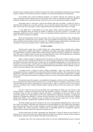 9
momento em que conseguiu manter sua débil fé um pouco mais estável, especialmente quando passava por situações
de apoio constante ou de entusiasmo emocional, semelhante a um estado de embriaguez ou entorpecimento.
Curas rápidas nunca resolvem problemas profundos. Ao contrário, oferecem uma mudança que requer
pouco mais do que se deixar anestesiar antes de uma cirurgia: relaxe e deixe os especialistas fazerem seu trabalho. A
confiança é definida como a permissão para que o processo ocorra, sem criar barreiras que retardem o trabalho.
Passividade santa é a chave para a maioria das soluções dadas pela cura rápida. A mulher foi sincera o
suficiente para reconhecer que a cura não aconteceu e que os exorcistas estavam cegos quanto ao real dano de sua
alma. Uma vez que uma "cura mágica" ocorrera, alguns justificavam que ainda havia muito mais a ser tratado.
A cura rápida não é exclusividade de um único grupo. Muitos oferecem solução para emoções ou
lembranças indesejadas através da tentativa de abordar o problema de uma forma "positiva". O resultado é uma
recuperação agradável dos eventos passados. É como se as lembranças dolorosas pudessem ser vistas de um modo
seguro, sem temer a destruição ou vingança.
Receio que muitos parem no ponto em que surge o alívio inicial, sem se aprofundar no dano. Simplesmente
limpar a ferida não é suficiente para curar a infecção, a não ser que remédios mais fortes sejam usados. O anseio por
uma cura rápida é tão forte quanto o desejo de ir para o céu. A tragédia acontece quando muitos se contentam com a
cura barata e se desviam do caminho do alívio verdadeiro que somente será obtido no céu.
O melhor caminho
Existem muitas opções para os cristãos lidarem com o abuso passado, mas o resultado não é atraente:
perdão e esquecimento - negação; amor imposto - conformismo; cura rápida - passividade irresponsável. Não é difícil
de entender porque cristãos que sofreram abusos preferem buscar ajuda fora da igreja ou aprender por si próprios a
como lidar com a situação fazendo de conta que ela simplesmente não existe. Creio firmemente que as Escrituras
oferecem melhores caminhos para se alcançar esperança e obter mudanças.
Qual é o melhor caminho? O argumento deste livro baseia-se na idéia de que o melhor caminho passa pelo
vale da sombra da morte. Os penhascos da dúvida e os vales do desespero oferecem um visão do trabalho de Deus
que nenhum outro terreno pode dar. Deus se mostra fiel; mas a geografia freqüentemente é a de um deserto seco e
montanhoso, de tal forma que o caminho parece ser doloroso demais para ser trilhado. Quem gostaria de viajar com
os parcos recursos de que dispomos ou com os mapas desatualizados que aparentemente estamos seguindo, se guias e
recursos muito mais modernos estão à nossa disposição?
A jornada envolve a entrega de nossos corações machucados a Deus, um coração cheio de ódio,
sobrepujado pela dúvida, ensangüentado mas não partido, rebelde, manchado e solitário. Não nos parece possível que
alguém possa cuidar dele, abraçá-lo, ou que alguém se importe com nosso coração cheio de pecado. Mas o caminho
envolve o risco de colocarmos em palavras a condição de nosso ser e colocar estas palavras perante Deus, aguardando
sua resposta.
Deus prometeu que não esmagaria a cana quebrada e não apagaria a torcida (ou tição) que fumega (Is 42:3).
Mas outras promessas já foram feitas por pessoas que se mostravam dignas de confiança, e juramos que a última
coisa que faríamos seria trairmos estas promessas. O obstáculo para a vida é a convicção de Deus vai nos machucar
e destruir. O problema é que o caminho realmente implica a questão de Deus nos ferir, mas somente com o objetivo
de nos curar.
Por que o abuso faz com que seja tão difícil nossa aproximação do Senhor por cujo socorro e vida
ansiamos? Qual é o inimigo do processo de cura? De modo resumido, o inimigo é a vergonha e o desprezo. O dano
do passado coloca em ação um complexo esquema de defesas e autoproteção que atua muito além de nossa
consciência, guiando nosso relacionamento com os outros, determinando o cônjuge que escolhemos, o emprego que
desejamos, as teologias que adotamos e o sistema de nossa vida inteira. Este livro lança um olhar sobre o trabalho
interior desta dinâmica, com a esperança de que um quadro mais claro do dano possa fazer com que tomemos
decisões mais conscientes e piedosas para o tratamento de outros e de nós mesmos.
Há limites daquilo que pode ser tratado em um livro. O leitor perceberá rapidamente que o foco do livro
não é lidar com crianças e adolescentes que sofreram abuso. Há possibilidade de se usar material para estes grupos,
mas o ponto principal não é este. De modo semelhante, a maioria de minhas ilustrações envolve mulheres. Pode-se
inferir, portanto, que o abuso de garotos é limitado tanto em quantidade quanto nas conseqüências negativas;
nenhuma destas conclusões é precisa ou representa meu ponto de vista.
Há duas razões para que minha concentração seja direcionada a vítimas de abuso do sexo feminino. A
primeira é que é muito mais provável que mulheres busquem conselhos ou orientação na questão do abuso; portanto,
minha ênfase se concentra no provável grupo interessado na leitura deste livro.
A segunda é que o foco está no dano que toda vítima vai vivenciar, independentemente do grau e natureza
 