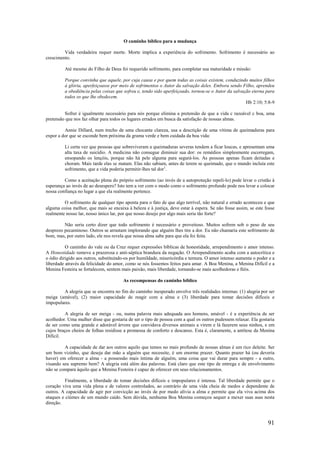 91
O caminho bíblico para a mudança
Vida verdadeira requer morte. Morte implica a experiência do sofrimento. Sofrimento é necessário ao
crescimento.
Até mesmo do Filho de Deus foi requerido sofrimento, para completar sua maturidade e missão:
Porque convinha que aquele, por cuja causa e por quem todas as coisas existem, conduzindo muitos filhos
à glória, aperfeiçoasse por meio de sofrimentos o Autor da salvação deles. Embora sendo Filho, aprendeu
a obediência pelas coisas que sofreu e, tendo sido aperfeiçoado, tornou-se o Autor da salvação eterna para
todos os que lhe obedecem.
Hb 2:10; 5:8-9
Sofrer é igualmente necessário para nós porque elimina a pretensão de que a vida c razoável c boa, uma
pretensão que nos faz olhar para todos os lugares errados em busca da satisfação de nossas almas.
Annie Dillard, num trecho de uma chocante clareza, usa a descrição de uma vítima de queimaduras para
expor a dor que se esconde bem próxima da grama verde e bem cuidada da boa vida:
Li certa vez que pessoas que sobreviveram a queimaduras severas tendem a ficar loucas, e apresentam uma
alta taxa de suicídio. A medicina não consegue diminuir sua dor: os remédios simplesmente escorregam,
ensopando os lençóis, porque não há pele alguma para segurá-los. As pessoas apenas ficam deitadas e
choram. Mais tarde elas se matam. Elas não sabiam, antes de terem se queimado, que o mundo incluía este
sofrimento, que a vida poderia permitir-lhes tal dor1
.
Como a aceitação plena do próprio sofrimento (ao invés de a autoproteção repeli-lo) pode levar o cristão à
esperança ao invés de ao desespero? Isto tem a ver com o modo como o sofrimento profundo pode nos levar a colocar
nossa confiança no lugar a que ela realmente pertence.
O sofrimento de qualquer tipo aponta para o fato de que algo terrível, não natural e errado aconteceu e que
alguma coisa melhor, que mais se encaixa à beleza e à justiça, deve estar à espera. Se não fosse assim, se este fosse
realmente nosso lar, nosso único lar, por que nosso desejo por algo mais seria tão forte?
Não seria certo dizer que todo sofrimento é necessário e proveitoso. Muitos sofrem sob o peso de seu
desprezo pecaminoso. Outros se arrastam implorando que alguém lhes tire a dor. Eu não chamaria este sofrimento de
bom, mas, por outro lado, ele nos revela que nossa alma sabe para que ela foi feita.
O caminho do vale ou da Cruz requer expressões bíblicas de honestidade, arrependimento e amor intenso.
A Honestidade remove a prazerosa e anti-séptica brandura da negação. O Arrependimento acaba com a autocrítica e
o ódio dirigido aos outros, substituindo-os por humildade, misericórdia e ternura. O amor intenso aumenta o poder e a
liberdade através da felicidade do amor, como se nós fossemos feitos para amar. A Boa Menina, a Menina Difícil e a
Menina Festeira se fortalecem, sentem mais paixão, mais liberdade, tornando-se mais acolhedoras e fiéis.
As recompensas do caminho bíblico
A alegria que se encontra no fim do caminho inesperado envolve três realidades internas: (1) alegria por ser
meiga (amável), (2) maior capacidade de reagir com a alma e (3) liberdade para tomar decisões difíceis e
impopulares.
A alegria de ser meiga - ou, numa palavra mais adequada aos homens, amável - é a experiência de ser
acolhedor. Uma mulher disse que gostaria de ser o tipo de pessoa com a qual os outros pudessem relaxar. Ela gostaria
de ser como uma grande e adorável árvore que convidava diversos animais a virem e lá fazerem seus ninhos, e em
cujos braços cheios de folhas residisse a promessa de conforto e descanso. Esta é, claramente, a antítese da Menina
Difícil.
A capacidade de dar aos outros aquilo que temos no mais profundo de nossas almas é um rico deleite. Ser
um bom vizinho, que deseja dar mão a alguém que necessite, é um enorme prazer. Quanto prazer há (ou deveria
haver) em oferecer a alma - a possessão mais íntima de alguém, uma coisa que vai durar para sempre - a outro,
visando seu supremo bem? A alegria está além das palavras. Está claro que este tipo de entrega e de envolvimento
não se compara àquilo que a Menina Festeira é capaz de oferecer em seus relacionamentos.
Finalmente, a liberdade de tomar decisões difíceis e impopulares é intensa. Tal liberdade permite que o
coração viva uma vida plena e de valores controlados, ao contrário de uma vida cheia de medos e dependente de
outros. A capacidade de agir por convicção ao invés de por medo alivia a alma e permite que ela viva acima dos
ataques e ciúmes de um mundo caído. Sem dúvida, nenhuma Boa Menina começou sequer a mexer suas asas nesta
direção.
 