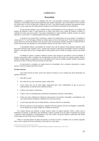 93
CAPÍTULO 11
Honestidade
Honestidade é o compromisso de ver a realidade como ela é, sem distorções conscientes, minimização ou espiri-
tualização. A honestidade começa quando admitimos que estamos enganados e que nossa tendência era de construir
um mundo falso ao invés de olhar para a brilhante luz da fé. Uma pessoa honesta reconhece sua queda por meias-
verdades e coisas vagas que não exigem grandes mudanças nem eliminam a presunção da auto-suficiência.
Por que devemos admitir o que é verdade? Porque a desonestidade ou viver em negação é, na verdade, uma
tentativa de destronar a Deus. É uma tentativa de se tornar como Deus, com o poder de construir o mundo e a
realidade de acordo com nosso desejo. Uma pessoa empenhada em negar profundas verdades constrói um mundo
alternativo e, como Atlas5
*, o mantém girando através de seu próprio poder.
A criação de um mundo falso é realmente a tentativa de expulsar Deus de nosso mundo. É semelhante à
criança que diz: "se você não jogar conforme as minhas regras, eu levo a bola para casa!". Deus não joga segundo as
nossas regras nem cura nossas feridas e dores do modo como nós desejamos; portanto, deixamos o mundo de Deus e
criamos um que seja mais agradável ao nosso paladar, ainda que ele nos roube o amor e a vida.
A honestidade elimina a necessidade de vivermos uma vida de mentiras. Num primeiro momento, olhar
para nossas mentiras causa vergonha e raiva - emoções que ameaçam a esperança de intimidade e deixam o mentiroso
solitário e com medo. Mas no fim a verdade liberta a alma, porque remove o fardo de carregar o peso de um mundo
falso.
O trabalho de manter a verdade à distância consome mais energia do que admitir a terrível realidade. À
primeira vista pode-se odiar a verdade, mas ela representa um sabor de alívio para um coração cansado, pesado e
solitário. Quando alguém se compromete com a honestidade, bate à porta da verdade, pródigo, faminto e persistente,
até que ela se abra e o Pão da Vida seja colocado em suas mãos.
Se uma pessoa se empenha em mudar através da honestidade, deve reconhecer plenamente os danos
internos e externos causados pelo abuso sexual1
.
Os danos internos
Uma vítima honesta de abuso sexual deve desejar reconhecer as oito verdades que foram destacadas nos
capítulos anteriores:
1. Sofri abuso sexual.
2. Sou vítima de um crime contra meu corpo e minha alma.
3. Como vítima, não sou de modo algum responsável pelo crime, independente do que eu possa ter
experimentado ou recebido como resultado do abuso.
4. O abuso causou danos à minha alma.
5. O dano se deve ao entrelaçamento da dinâmica da impotência, transição e ambivalência.
6. O dano que sofri é diferente do sofrido por outras pessoas em extensão, intensidade e conseqüências, mas
vale a pena abordar o problema e trabalhar em cima do que ocorreu.
7. Levará tempo para lidar com as feridas internas: o processo não deve ser apressado.
8. Não devo manter um véu de discrição e vergonha sobre meu passado, mas não sou obrigado a compartilhá-
lo com alguém que eu julgue indigno de confiança ou insensível.
Um coração honesto que enfrenta os danos internos estará, em algum momento, frente a frente com as
lembranças do passado. A experiência será semelhante a segurar as pontas de um fio elétrico energizado que queima
e cauteriza a alma, abalando-a e transformando-a. Este novo estado é tão pouco familiar e apavorante que muitas
vítimas optam por não trazer à tona as lembranças.
Outros se recordam apenas de partes do passado, ou mesmo de todos os detalhes mas se mantêm separados
deles, como se aquilo não tivesse acontecido a seus corpos ou a suas almas.
5 * Deus da mitologa grega que, por haver lutado contra as deidades do Olimpo, foi condenado a carregar a terra e os céus. (N. do T.)
 