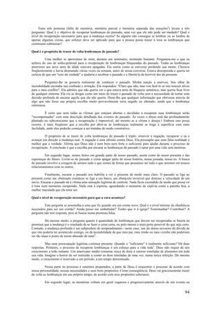 94
Estas três posturas (falta de memória, memória parcial e memória separada das emoções2
) levam a três
perguntas: Qual é o objetivo de recuperar lembranças do passado, uma vez que ele não pode ser mudado? Qual o
nível de recuperação necessário para que a mudança ocorra? Se alguém não consegue se lembrar ou se lembra de
apenas algumas coisas, que esforço deve ser aplicado para que a pessoa possa trazer à tona as lembranças que
continuam submersas?
Qual é o propósito de trazer de volta lembranças do passado?
Uma mulher se aproximou de mim, durante um seminário, tremendo bastante. Perguntou-me o que eu
achava do uso de sódio-pentotal para a recuperação de lembranças bloqueadas do passado. Todas as lembranças
anteriores aos nove anos de idade estavam apagadas. Ela sentia como se estivesse perdendo sua mente. Chorava
freqüentemente e havia desmaiado várias vezes na semana, antes de nossa conversa. Estava desesperada e queria ter
certeza de que um "soro da verdade" a ajudaria a recobrar o passado e a libertá-la da horrível dor do presente.
Perguntei-lhe se gostaria realmente de conhecer o passado. Minha reação a enervou. Seu olhar de
incredulidade escondia sua confusão e irritação. Ela respondeu: "Claro que não, mas vou fazê-lo se isto trouxer alívio
para o meu conflito". Ela admitiu que não queria ver o que estava atrás do bloqueio amnésico, mas queria ficar livre
de qualquer sintoma. Ela via as drogas como um meio de trazer o passado de volta sem a necessidade de tomar uma
decisão profunda de encarar aquilo que ela não queria. Disse-lhe que qualquer informação que obtivesse através de
algo que não fosse sua própria escolha muito provavelmente seria negado ou afastado, ainda que a lembrança
retornasse.
É certo que nem todas as vítimas que estejam abertas e decididas a recuperar suas lembranças serão
"recompensadas" com uma descrição detalhada dos eventos do passado. Às vezes o abuso está tão profundamente
plantado no subconsciente que a recuperação é impossível, até mesmo se a vítima o deseja.1 Embora isso possa
ocorrer, é mais freqüente que a escolha por abrir-se às lembranças realmente as traga à superfície com mais
facilidade, onde elas poderão começar a ser tratadas de modo construtivo.
O propósito de se trazer de volta lembranças do passado é triplo: remover a negação, recuperar o eu e
avançar em direção à mudança real. A negação é uma afronta contra Deus. Ela pressupõe que uma falsa realidade é
melhor que a verdade. Afirma que Deus não é nem bom nem forte o suficiente para ajudar durante o processo de
recuperação. A conclusão é que a escolha por encarar as lembranças do passado é optar por uma vida sem mentiras.
Em segundo lugar, somos feitos em grande parte de nosso passado, assim como de nosso presente e das
esperanças do futuro. Livrar-se do passado é como apagar parte de nossa história, nossa jornada, nosso eu. A busca
do passado envolve a coragem de sermos tudo o que somos de forma que possamos ser tudo o que seremos em nossos
relacionamentos com os outros.
Finalmente, encarar o passado nos habilita a ver o presente de modo mais claro. O passado se liga ao
presente como um obstinado crustáceo se liga a um barco, um obstáculo invisível que diminui a velocidade de um
navio. Encarar o passado dá à vítima uma sensação legítima de controle. Nada ficou escondido de modo que possa vir
à tona num momento inesperado. Nada está à espreita, aguardando o momento de expô-la como a patinha feia, a
mulher maculada que ela teme ser.
Qual o nível de recuperação necessário para que a cura aconteça?
Esta pergunta se assemelha a uma que fiz quando era um crente novo: Qual é o nível mínimo de obediência
necessário para ser um cristão? Ainda posso me embebedar? Tenho que ir à igreja? Testemunhar? Contribuir? A
pergunta não tem resposta, pois se baseia numa premissa falsa.
Do mesmo modo, a pergunta quanto à quantidade de lembranças que devem ser recuperadas se baseia na
premissa que a mudança é o resultado de se fazer a coisa certa, ou pelo menos o mais perto possível do que seja certo.
Contudo, a mudança profunda é um subproduto do arrependimento - neste caso, sair do denso nevoeiro da dúvida de
que isto poderia ter acontecido comigo, ou da incredulidade de que meu pai, meu irmão ou meu vizinho não poderiam
ser tão maus a ponto de terem abusado de mim4
.
Mas uma preocupação legítima continua presente: Quando o "suficiente" é realmente suficiente? Há duas
respostas. Primeiro, o processo de recuperar lembranças é um esforço para a vida toda5
. Deus não requer de nós
crescimento a todo instante. Um americano médio consome cerca de doze a catorze toneladas de alimentos em toda
sua vida. Imagine o horror de ser instruído a comer as doze toneladas de uma vez, numa única refeição. Do mesmo
modo, o crescimento é reservado a um período, a um tempo determinado.
Nossa parte no processo é estarmos preparados; a parte de Deus é orquestrar o processo de acordo com
nossa personalidade, nossas necessidades e seus bons propósitos. Como conseqüência, Deus vai graciosamente trazer
de volta as lembranças em seu próprio tempo, de acordo com seus propósitos soberanos.
Em segundo lugar, as memórias voltam em geral vagarosa e progressivamente através de um evento ou
 