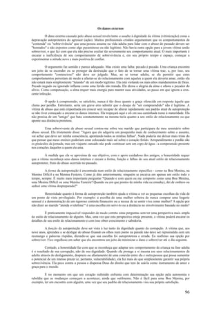 96
Os danos externos
O dano externo causado pelo abuso sexual revela tanto o assalto à dignidade da vítima (vitimização) como a
depravação autoprotetora do agressor (ação). Muitos profissionais cristãos argumentam que os comportamentos de
"contenda" ou "sobrevivência" que uma pessoa assume na vida adulta para lidar com o abuso do passado devem ser
"honrados" e não expostos como algo pecaminoso ou não legítimo. Não havia outra opção para a jovem vítima senão
sobreviver, o que faz com que ela não precise avaliar tão severamente seu comportamento atual. O mais importante é
encarar a ineficiência de seu comportamento de sobrevivência e, em seu próprio tempo e espaço, começar a
experimentar a atitude nova e mais positiva de confiar.
O argumento faz sentido e parece adequado. Mas existe uma falha: pecado é pecado. Uma criança encontra
um jeito de se esconder ou se proteger da destruição que o fato de se tornar uma vítima traz, e, por isso, seu
comportamento "contencioso" não deve ser julgado. Mas, ao se tornar adulta, se ela permitir que estes
comportamentos persistam de modo a afastar-se do relacionamento com aqueles a quem ela deveria amar, então ela
não estará mais simplesmente "lutando" de um modo legítimo. Ela está violando os mais altos mandamentos de Deus.
Pecado negado ou ignorado inflama como uma ferida não tratada. Ele drena a alegria da alma e afasta o pecador do
alívio. Como compensação, a alma requer mais energia para manter suas atividades, ao passo em que ignora a cres-
cente infecção.
O apelo à compreensão, se satisfeito, nunca é tão doce quanto a graça oferecida em resposta àquele que
clama por perdão. Entretanto, seria um grave erro admitir que o desejo de "ser compreendido" não é legítimo. A
vítima de abuso que está empenhada em crescer será incapaz de alterar rapidamente seu padrão atual de autoproteção
se não tiver começado a encarar os danos internos. Ela tropeçará aqui e ali em sua caminhada rumo à maturidade. Ela
não precisa de um "amigo" que bata constantemente na mesma tecla quanto a seu estilo de relacionamento ou que
aponte sua distância protetora.
Uma sobrevivente de abuso sexual contou-me sobre seu marido que participara de meu seminário sobre
abuso sexual. Ela tristemente disse: "Agora que ele adquiriu um pouquinho mais de conhecimento sobre o assunto,
vai achar que deve ser minha consciência, apontando todos as minhas falhas". Nada poderia me deixar mais triste do
que pensar que meus ensinos poderiam estar colocando mais sal sobre o coração ferido. Arrependimento e perdão são
os pináculos da jornada, mas um viajante cansado não pode continuar sem um copo de água - a compreensão presente
nos corações daqueles a quem ela ama.
À medida que ela se aproxima de seu objetivo, com o apoio cuidadoso dos amigos, a honestidade requer
que a vítima reconheça seus danos internos e encare a forma, função e falhas do seu atual estilo de relacionamento
autoprotetor, fruto do abuso ocorrido no passado.
A forma da autoproteção é encontrada num estilo de relacionamento específico - como na Boa Menina, na
Menina Difícil e na Menina Festeira. Como já dito anteriormente, ninguém se encaixa em apenas um estilo todo o
tempo, sempre. É muito mais importante perguntar "Quando e com quem eu me comporto como uma Boa Menina,
uma Menina Difícil ou uma Menina Festeira? Quando ou em que pontos de minha vida eu emudeci, dei de ombros ou
seduzi uma vítima despreparada?"
Honestidade quanto à forma de autoproteção também ajuda a vítima a ver as pequenas escolhas da vida de
um ponto de vista privilegiado. Por exemplo: a escolha de uma mulher solteira de nunca comprar uma lingerie
sensual é a demonstração de um rigoroso controle financeiro ou a recusa de se sentir viva como mulher? A opção por
não dizer ao marido "atenda o telefone!" é uma escolha em servi-lo ou a distância no envolvimento baseada no medo?
É praticamente impossível responder de modo correto estas perguntas sem ter uma perspectiva mais ampla
do estilo de relacionamento de alguém. Mas, uma vez que esta perspectiva esteja presente, a vítima poderá encarar os
detalhes de seu estilo de relacionamento e com isso obter crescimento e sabedoria.
A função da autoproteção deve ser vista à luz tanto da dignidade quanto da corrupção. A vítima que, aos
nove anos, aprendeu a se desligar do abuso fixando os olhos num ponto na parede não deve ser repreendida com um
resmungo e palavras ríspidas, dizendo-se que sua escolha foi autoprotetora e errada. Eu reafirmo sua opção por
sobreviver. Fico orgulhoso em saber que ela encontrou um jeito de minimizar o dano e sobreviver até o dia seguinte.
Contudo, a honestidade faz com que se reconheça que adaptar seu comportamento de criança na fase adulta
é o resultado de sua corrupção, não de sua dignidade. Quando ela protege a si mesma em seus relacionamentos de
adulta através do desligamento, desprezo ou afastamento de uma conexão entre ela e outra pessoa que possa aumentar
o potencial de um intenso prazer (e, portanto, vulnerabilidade), ela faz mais do que simplesmente garantir sua própria
sobrevivência. Ela peca contra a pessoa e dispensa Deus do direito que tem de usá-la como instrumento de amor e
graça para o mundo.
É no momento em que um coração redimido enfrenta com determinação sua opção pela autonomia e
rebeldia que as mudanças começam a acontecer, ainda que sutilmente. Não é fácil para uma Boa Menina, por
exemplo, ter um encontro com alguém, uma vez que seu padrão de relacionamento visa sua própria satisfação.
 