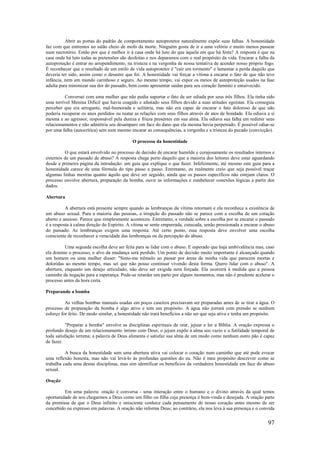 97
Abrir as portas do padrão de comportamento autoprotetor naturalmente expõe suas falhas. A honestidade
faz com que entremos no salão cheio de mofo da morte. Ninguém gosta de ir a uma velório e muito menos passear
num necrotério. Então por que é melhor ir à casa onde há luto do que àquela em que há festa? A resposta é que na
casa onde há luto todas as pretensões são desfeitas e nos deparamos com o real propósito da vida. Encarar a falha da
autoproteção é entrar no arrependimento, na tristeza e na vergonha de nossa tentativa de acender nosso próprio fogo.
É reconhecer que o resultado de um estilo de vida autoprotetor é "cair em tormento" e lamentar a perda daquilo que
deveria ter sido, assim como o desastre que foi. A honestidade vai forçar a vítima a encarar o fato de que não teve
infância, nem um mundo carinhoso e seguro. Ao mesmo tempo, vai expor os meios de autoproteção usados na fase
adulta para minimizar sua dor do passado, bem como apresentar saídas para seu coração faminto e enraivecido.
Conversei com uma mulher que não podia suportar o fato de ser odiada por seus três filhos. Ela tinha sido
uma terrível Menina Difícil que havia coagido e afastado seus filhos devido a suas atitudes egoístas. Ela conseguia
perceber que era arrogante, mal-humorada e solitária, mas não era capaz de encarar o fato doloroso de que não
poderia recuperar os anos perdidos ou reatar as relações com seus filhos através de atos de bondade. Ela odiava a si
mesma e ao agressor, responsável pela dureza e frieza presentes em sua alma. Ela odiava sua falha em redimir seus
relacionamentos e não admitiria seu desamparo om face do dano que ela mesma havia perpetrado. É possível odiar-se
por uma falha (autocrítica) sem nem mesmo encarar as consequências, a vergonha e a tristeza do pecado (convicção).
O processo da honestidade
O que estará envolvido no processo de decisão de encarar humilde e corajosamente os resultados internos e
externos de um passado de abuso? A resposta chega perto daquilo que a maioria dos leitores deve estar aguardando
desde a primeira página da introdução: um guia que explique o que fazer. Infelizmente, até mesmo este guia para a
honestidade carece de uma fórmula do tipo passo a passo. Entretanto, eu realmente creio que seja possível traçar
algumas linhas mestras quanto àquilo que deve ser seguido, ainda que os passos específicos não estejam claros. O
processo envolve abertura, preparação da bomba, ouvir as informações e estabelecer conexões lógicas a partir dos
dados.
Abertura
A abertura está presente sempre quando as lembranças da vítima retornam e ela reconhece a existência de
um abuso sexual. Para a maioria das pessoas, a irrupção do passado não se parece com a escolha de um coração
aberto e ansioso. Parece que simplesmente aconteceu. Entretanto, a verdade sobre a escolha por se encarar o passado
é a resposta à calma direção do Espírito. A vítima se sente empurrada, cutucada, senão pressionada a encarar o abuso
do passado. As lembranças exigem uma resposta. Até certo ponto, essa resposta deve envolver uma escolha
consciente de reconhecer a veracidade das lembranças ou da percepção do abuso.
Uma segunda escolha deve ser feita para se lidar com o abuso. E esperado que haja ambivalência mas, caso
ela domine o processo, o alvo da mudança será perdido. Um ponto de decisão muito importante é alcançado quando
um homem ou uma mulher disser: "Sinto-me trêmulo ao passar por áreas de minha vida que parecem mortas e
doloridas ao mesmo tempo, mas sei que não posso continuar vivendo desta forma. Quero lidar com o abuso". A
abertura, enquanto um desejo articulado, não deve ser exigida nem forçada. Ela ocorrerá à medida que a pessoa
caminhe da negação para a esperança. Pode-se retardar um parto por alguns momentos, mas não é prudente acelerar o
processo antes da hora certa.
Preparando a bomba
As velhas bombas manuais usadas em poços caseiros precisavam ser preparadas antes de se tirar a água. O
processo de preparação da bomba é algo ativo e tem um propósito. A água não jorrará com pressão se nenhum
esforço for feito. De modo similar, a honestidade não trará benefícios a não ser que seja ativa e tenha um propósito.
"Preparar a bomba" envolve as disciplinas espirituais de orar, jejuar e ler a Bíblia. A oração expressa o
profundo desejo de um relacionamento íntimo com Deus; o jejum expõe à alma seu vazio e a futilidade temporal de
toda satisfação terrena; a palavra de Deus alimenta e satisfaz sua alma de um modo como nenhum outro pão é capaz
de fazer.
A busca da honestidade sem uma abertura ativa vai colocar o coração num caminho que até pode evocar
uma reflexão honesta, mas não vai levá-lo às profundas questões do eu. Não é meu propósito descrever como se
trabalha cada uma destas disciplinas, mas sim identificar os benefícios da verdadeira honestidade em face do abuso
sexual.
Oração
Em uma palavra: oração é conversa - uma interação entre o humano e o divino através da qual temos
oportunidade de nos chegarmos a Deus como um filho ou filha cuja presença é bem-vinda e desejada. A oração parte
da premissa de que o Deus infinito e onisciente conhece cada pensamento de nosso coração antes mesmo de ser
concebido ou expresso em palavras. A oração não informa Deus; ao contrário, ela nos leva à sua presença e o convida
 