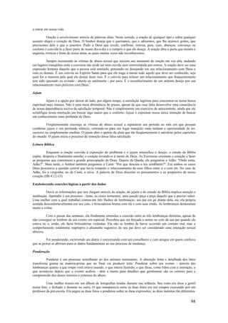 98
a entrar em nossa vida.
Oração é envolvimento através de palavras ditas. Neste sentido, a oração de qualquer tipo e sobre qualquer
assunto alegra o coração de Deus. O Senhor deseja que o queiramos, que o adoremos, que lhe sejamos gratos, que
precisemos dele e que o amemos. Pedir a Deus que revele, confirme, instrua, guie, cure, abençoe, convença ou
conforte é convidá-lo a fazer parte de nosso dia-a-dia e a cumprir o que ele deseja. A oração abre a porta que mostra a
angústia, tristeza e fome de nossa alma, as quais muitas vezes não reconhecemos.
Sempre recomendo às vítimas de abuso sexual que iniciem seu momento de oração em voz alta, andando
em lugares tranqüilos onde a conversa não pode ser nem ouvida nem interrompida por outros. A oração deve ser uma
expressão honesta daquilo que a pessoa está sentindo, pensando ou desejando em seu relacionamento com Deus e
com os demais. É um convite ao Espírito Santo para que ele traga à mente tudo aquilo que deve ser conhecido, seja
qual for a maneira pela qual ele deseje fazer isso. É o convite para refazer um relacionamento que frequentemente
tem sido ignorado ou evitado - aberta ou sutilmente - por anos. É o reconhecimento de um ardente desejo por um
relacionamento mais próximo com Deus7
.
Jejum
Jejum é a opção por deixar de lado, por algum tempo, a satisfação legítima para concentrar-se numa busca
espiritual mais intensa. Não é uma mera abstinência de prazer, apesar de que essa falta desenvolve uma consciência
de nossa dependência nociva da satisfação temporal. Não é simplesmente um exercício de autocontrole, ainda que ele
solidifique nossa resolução em buscar algo maior que o conforto. Jejuar é expressar nossa única intenção de buscar
um conhecimento mais profundo de Deus.
Freqüentemente encorajo as vítimas de abuso sexual a separarem um período no mês em que possam
combinar jejum e um profundo silêncio, retirando-se para um lugar tranqüilo onde tenham a oportunidade de ler,
escrever ou simplesmente meditar. O jejum abre o apetite da alma que tão freqüentemente é satisfeito pelos caprichos
do mundo. O jejum inicia o processo de remoção dessa falsa satisfação.
Leitura Bíblica
Enquanto a oração convida à exposição do problema e o jejum intensifica o desejo, o estudo da Bíblia
expõe, desperta e finalmente satisfaz o coração levando-o à mente de Deus. As Escrituras orientam o coração a fazer
as perguntas que constituem a grande preocupação de Deus. Depois da Queda, ele perguntou a Adão: "Onde estás,
Adão?". Mais tarde, o Senhor também perguntou a Caim: "Por que descaiu o teu semblante?". Em ambos os casos
Deus procurava a questão central que havia rompido o relacionamento de seus filhos entre si e com ele. No caso de
Adão, foi a vergonha; no de Caim, a raiva. A palavra de Deus discerne os pensamentos e os propósitos de nosso
coração (Hb 4:12-13).
Estabelecendo conexões lógicas a partir dos dados
Ouvir as informações que nos chegam através da oração, do jejum e do estudo da Bíblia implica atenção e
meditação. Aprender é um processo - lento, às vezes torturante, uma junção peça a peça daquilo que é preciso saber.
Uma mulher com a qual trabalhei contou-me três flashes de lembranças: seu pai em pé diante dela, nu; ela própria
sentada desconfortavelmente em seu colo, e brincadeiras brutas com ele e com suas irmãs. As lembranças demoraram
muito a voltar.
Com o passar das semanas, ela finalmente entendeu a conexão entre as três lembranças distintas, apesar de
não conseguir se lembrar de um evento em especial. Percebeu que era forçada a sentar no colo de seu pai quando ele
estava nu e, então, ele fazia brincadeiras violentas. Ela não se lembra de haver ocorrido um contato real, mas o
comportamento totalmente impróprio e altamente sugestivo de seu pai deve ser considerado uma interação sexual
abusiva.
Foi ponderando, escrevendo um diário e conversando com um conselheiro e com amigos em quem confiava
que as portas se abriram para os dados fundamentais ao seu processo de mudança.
Ponderação
Ponderar é um processo semelhante ao dos animais ruminantes. A absorção lenta e detalhada dos fatos
transforma grama na matéria-prima que no final vai produzir leite. Ponderar sobre um evento - através das
lembranças quanto a que roupa você estava usando, o que estava fazendo, o que disse, como lidou com a interação, o
que aconteceu depois que o evento acabou - abre a mente para detalhes que geralmente são os centrais para a
compreensão dos danos internos e externos do abuso.
Uma mulher trouxe-me um álbum de fotografias tiradas durante sua infância. Seu rosto era doce e gentil
numa foto, e fechado e distante na outra. O que transparecia entre as duas fotos era um estupro executado por um
professor da pré-escola. Ela pegou as duas fotos e ponderou sobre as duas expressões, as duas meninas tão diferentes.
 