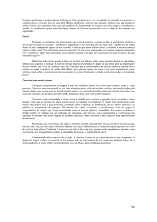 99
Surgiram poderosas e esclarecedoras lembranças. Elas ajudaram-na a ver os padrões do passado e expuseram o
caminho para o presente. Ela era uma Boa Menina indiferente, amável, mas distante. Quanto mais ela ponderava
sobre as fotos, mas conexões fazia com seus padrões de autoproteção na relação com seus amigos, conselheiros e
marido. A ponderação encara uma lembrança através de diversas perspectivas com o objetivo de entender seu
significado.
Diário
Pesquisas e experiências têm demonstrado que o ato de escrever - colocar os fatos e sentimentos relativos a
um evento em palavras escritas - solidifica a experiência e faz com que ela seja mais real. Lembro-me de sentar
diante de meu computador depois de ter encarado o fato de que havia sofrido abuso, e escrever a mesma sentença
várias e várias vezes: "Eu sofri abuso e isto me perturba". Eu me sentia entorpecido e ao mesmo tempo extremamente
vivo. As palavras eram uma testemunha que eu podia eliminar, mas elas me encaravam com uma evidência tal que
não podia negá-las.
Muito tem sido escrito quanto à forma de se fazer um diário e sobre quais assuntos devem ser abordados.
Minha única sugestão é começar. É melhor rabiscar palavras incoerentes no papel do que tentar girar as engrenagens
de seu cérebro em ciclos de confusão sem fim. Descobri que a autodisciplina de escrever termina forçando-me a
colocar no papel a essência de minha dificuldade, pois quando apenas me sento e me isolo mentalmente passo
infinitas vezes sobre o mesmo ponto até que desisto em meio à frustração e enfado, resolvendo nada ou aprendendo
pouco.
Conversar com outras pessoas
Conversar com parceiros de viagem é uma das melhores formas de avaliar qual caminho tomar e o que
procurar. Conversar com outros pode ser um bom substituto para a reflexão solitária, oração e orientações dadas pelo
Espírito Santo, mas mesmo com os benefícios do Espírito e os meios da disciplina espiritual, não devemos lidar com
nossa dor sozinhos. Se devemos aprender, então precisamos falar com outros seres humanos.
Conversar exige honestidade e correr riscos à medida que expomos o passado, nossa vergonha e nosso
pecado. Creio que as questões do abuso nunca devem ser tratadas em isolamento. É muito bom encontrarmos pelo
menos uma pessoa com a qual possamos conversar sobre o passado, as lembranças, nossas feridas internas e os
padrões de autoproteção do presente. Na maioria dos casos, recomendo o envolvimento com um grupo de
companheiros de viagem que esteja caminhando rumo ao mesmo objetivo: maturidade. Em grupo, as defesas e
feridas podem ser tratadas em um ambiente de segurança, com pessoas cujos pensamentos e experiências são
similares. Conversar é um modo singular de levantar o passado, expor o presente e abrir as portas para a possibilidade
de mudanças.
Recomendo que você ataque em todas as direções, orando e ponderando, até que encontre uma pessoa que
não aja como um juiz, não espere mudanças rápidas, nem seja condescendente e esteja preocupado apenas com o fato
de você ser uma vítima. Confiança é uma coisa que não se deve dar nem esperar muito rapidamente; portanto, ouça
sua intuição, seu pressentimento quanto à capacidade da pessoa e o desejo dela de ouvir.
A honestidade abre as portas do coração. A abertura é essencial se o passado precisa ser recuperado. O
desejo de buscar a Deus é essencial se for preciso usar as informações de um modo que produza frutos. Se a
honestidade abre a porta, então o arrependimento convida Deus a fazer mudanças dramáticas.
 