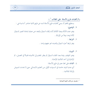 ‫المعلم‬‫الناجح‬33
(6)‫الطالب‬ ‫على‬ ‫األسئلة‬ ‫طرح‬ ‫ت‬ ‫ي‬ ‫كف‬1
:-
‫نوص‬ ‫مثوتوة‬ ‫وي‬ ‫ط‬ ‫ف‬ ‫هللوس‬ ‫لة‬ ‫األا‬ ‫ح‬‫ط‬ ‫كتووون‬‫ونمي‬ ‫ئن‬ ‫لم‬ ‫امل‬ ‫وعهطو‬‫هي‬ ‫ئاواوة‬:
1.‫الوضوح‬:
‫ال‬‫و‬‫د‬‫د‬‫ع‬‫ل‬ ‫دل‬‫د‬‫ب‬ ‫ه‬ ‫ا‬ ‫دودة‬‫د‬ ‫إ‬ ‫دة‬‫د‬‫و‬‫مل‬ ‫دف‬‫د‬ ‫دهلل‬‫د‬ ‫ب‬ ‫ا‬‫س‬ ‫ال‬‫و‬‫د‬‫د‬‫ع‬ ‫ا‬ ‫دوء‬‫د‬‫ي‬ ‫إ‬ ‫دوء‬‫د‬‫ن‬‫ئف‬ ‫دالم‬‫د‬‫ك‬ ‫ا‬ ‫دط‬‫د‬‫أ‬‫س‬ ‫و‬ ‫د‬‫د‬ ‫ه‬ ‫ا‬ ‫دهللم‬‫د‬ ‫د‬‫د‬‫ه‬‫س‬
‫وك‬‫اإلس‬ ‫أف‬ ً‫و‬ ‫ت‬ ‫جهلل‬ ‫و‬ ‫أل‬.
2.‫اعط‬‫ر‬‫الت‬:
‫احهلل‬‫س‬ ‫م‬ ،‫أت‬ ‫م‬ ‫سلهللوهللو‬ ‫ال‬‫و‬‫ع‬ ‫ا‬ ‫اء‬‫ر‬‫ئج‬ ‫ط‬ ‫ا‬ ‫سه‬.
3.‫يث‬‫ر‬‫الت‬:
‫ال‬ ‫إىل‬ ‫دم‬‫د‬‫د‬‫د‬‫ل‬ ‫امل‬ ‫د‬‫د‬‫د‬‫د‬‫أ‬‫ون‬ ‫ب‬ ‫ال‬‫و‬‫د‬‫د‬‫د‬‫د‬‫ع‬ ‫ا‬ ‫دوء‬‫د‬‫د‬‫د‬‫ي‬‫ل‬ ‫ا‬ ‫دهلل‬‫د‬‫د‬‫د‬ ‫دة‬‫د‬‫د‬‫د‬‫ه‬ ‫دع‬‫د‬‫د‬‫د‬‫ق‬ ‫ه‬ ‫ا‬ ‫د‬‫د‬‫د‬‫د‬‫ه‬‫س‬‫ب‬ ‫و‬ ‫دل‬‫د‬‫د‬‫د‬‫ص‬‫ت‬ ‫ا‬ ‫يف‬ ً‫ال‬‫دو‬‫د‬‫د‬‫د‬‫ل‬‫ق‬ ‫دةو‬‫د‬‫د‬‫د‬‫و‬‫أ‬
‫ة‬ ‫كجو‬ ‫هالأوة‬ ‫ا‬ ‫ئحهلل‬ ‫إىل‬ ‫اإلنوسة‬.
4.‫ت‬ ‫التب‬‫لة‬ ‫األا‬ ‫ح‬‫ط‬ ‫يف‬ ‫أ‬ ‫ط‬ ‫لى‬:
‫و‬ ‫د‬‫د‬‫د‬‫ش‬ ‫دهللث‬‫د‬‫د‬‫حي‬ ‫ال‬ ‫د‬‫د‬‫د‬‫ح‬ ‫دهللائي‬‫د‬‫د‬‫ه‬ ‫اال‬ ‫دوم‬‫د‬‫د‬‫ل‬ ‫ه‬ ‫ا‬ ‫دف‬‫د‬‫د‬‫أ‬ ‫األسىل‬ ‫ان‬ ‫دن‬‫د‬‫د‬‫ع‬ ‫ا‬ ‫يف‬ ‫دة‬‫د‬‫د‬‫ص‬‫مو‬ ‫دودد‬‫د‬‫د‬ ‫ا‬ ‫دهللم‬‫د‬‫د‬ ‫ئ‬
‫لهالأوة‬ ‫وك‬‫ئس‬‫س‬.
1
-‫الميدانية‬ ‫بية‬‫ر‬‫الت‬ ‫كتاب‬ ‫عن‬ ‫بتصرف‬.
 