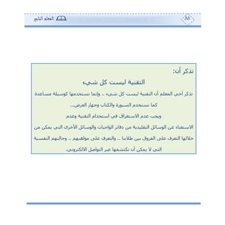 88‫المعلم‬‫الناجح‬
‫أن‬ ‫تذكر‬:
‫التقن‬‫شيء‬ ‫كل‬ ‫ليست‬ ‫ية‬
‫شيء‬ ‫كل‬ ‫ليست‬ ‫التقنية‬ ‫أن‬ ‫المعلم‬ ‫أخي‬ ‫تذكر‬..‫مساعدة‬ ‫كوسيلة‬ ‫نستخدمها‬ ‫وإنما‬
‫العرض‬ ‫وجهاز‬ ‫والكتاب‬ ‫السبورة‬ ‫نستخدم‬ ‫كما‬...
‫وعدم‬ ‫التقنية‬ ‫استخدام‬ ‫في‬ ‫االستغراق‬ ‫عدم‬ ‫ويجب‬
‫من‬ ‫يمكن‬ ‫التي‬ ‫األخرى‬ ‫والوسائل‬ ‫الواجبات‬ ‫دفاتر‬ ‫من‬ ‫التقليدية‬ ‫الوسائل‬ ‫عن‬ ‫االستغناء‬
‫خاللها‬‫طالبنا‬ ‫بين‬ ‫الفروق‬ ‫على‬ ‫التعرف‬..‫مواهبهم‬ ‫على‬ ‫والتعرف‬..‫النفسية‬ ‫وحالتهم‬
‫االلكتروني‬ ‫التواصل‬ ‫عبر‬ ‫نكتشفها‬ ‫أن‬ ‫يمكن‬ ‫ال‬ ‫التي‬.
 