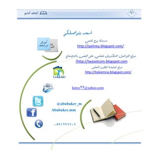 96‫المعلم‬‫الناجح‬
‫ـ‬‫ل‬‫ـ‬‫ـ‬‫ص‬‫بتوا‬ ‫أسعد‬‫ـكم‬‫ـ‬‫ـ‬
‫قلمي‬ ‫بوح‬ ‫مدونة‬
/com.blogspot.qalmey://http
‫واالجتماع‬ ‫النفس‬ ‫علم‬ ‫ملعلمي‬ ‫االلكتروين‬ ‫التواصل‬ ‫موقع‬
com.blogspot.twaselcom://http/
‫لتطوير‬ ‫تعليمنا‬ ‫موقع‬‫التعليم‬
/com.blogspot.taleemna://http
com.yahoo@99kmys
@abubaker_m
Abubaker.mm
5066720050
 