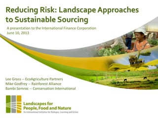 Reducing Risk: Landscape Approaches
to Sustainable Sourcing
Lee Gross -- EcoAgriculture Partners
Mike Godfrey -- Rainforest Alliance
Bambi Semroc -- Conservation International
A presentation to the International Finance Corporation
June 10, 2013
 