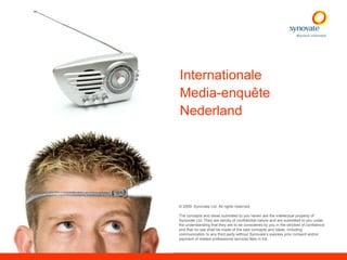 Internationale
Media-enquête
Nederland




© 2009. Synovate Ltd. All rights reserved.

The concepts and ideas submitted to you herein are the intellectual property of
Synovate Ltd. They are strictly of confidential nature and are submitted to you under
the understanding that they are to be considered by you in the strictest of confidence
and that no use shall be made of the said concepts and ideas, including
communication to any third party without Synovate’s express prior consent and/or
payment of related professional services fees in full.
 