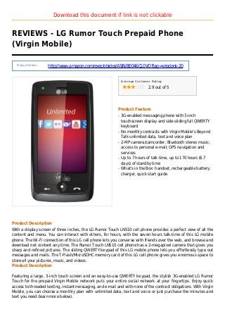 Download this document if link is not clickable
REVIEWS - LG Rumor Touch Prepaid Phone
(Virgin Mobile)
Product Details :
http://www.amazon.com/exec/obidos/ASIN/B0046CL0VQ?tag=sriodonk-20
Average Customer Rating
2.9 out of 5
Product Feature
3G-enabled messaging phone with 3-inchq
touchscreen display and side-sliding full QWERTY
keyboard
No monthly contracts with Virgin Mobile's Beyondq
Talk unlimited data, text and voice plan
2-MP camera/camcorder; Bluetooth stereo music;q
access to personal e-mail; GPS navigation and
services
Up to 7 hours of talk time, up to 170 hours (6.7q
days) of standby time
What's in the Box: handset, rechargeable battery,q
charger, quick start guide
Product Description
With a display screen of three inches, the LG Rumor Touch LN510 cell phone provides a perfect view of all the
content and menu. You can interact with others, for hours, with the seven hours talk-time of this LG mobile
phone. The Wi-Fi connection of this LG cell phone lets you converse with friends over the web, and browse and
download net content any time. The Rumor Touch LN510 cell phone has a 2-megapixel camera that gives you
sharp and refined pictures. The sliding QWERTY keypad of this LG mobile phone lets you effortlessly type out
messages and mails. The T-Flash/MicroSDHC memory card of this LG cell phone gives you enormous space to
store all your pictures, music, and videos.
Product Description
Featuring a large, 3-inch touch screen and an easy-to-use QWERTY keypad, the stylish 3G-enabled LG Rumor
Touch for the prepaid Virgin Mobile network puts your entire social network at your fingertips. Enjoy quick
access to threaded texting, instant messaging, and e-mail and with none of the contract obligations. With Virgin
Mobile, you can choose a monthly plan with unlimited data, text and voice or just purchase the minutes and
text you need (learn more below).
 