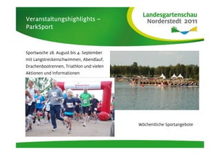 Veranstaltungshighlights –
ParkSport


Sportwoche 28. August bis 4. September
mit Langstreckenschwimmen, Abendlauf,
Drachenbootrennen, Triathlon und vielen
Aktionen und Informationen




                                          Wöchentliche Sportangebote
 