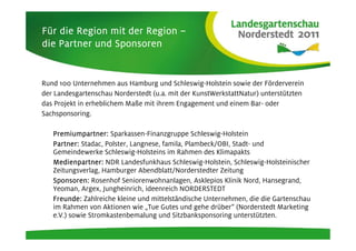 Für die Region mit der Region –
die Partner und Sponsoren


Rund 100 Unternehmen aus Hamburg und Schleswig-Holstein sowie der Förderverein
der Landesgartenschau Norderstedt (u.a. mit der KunstWerkstattNatur) unterstützten
das Projekt in erheblichem Maße mit ihrem Engagement und einem Bar- oder
Sachsponsoring.

   Premiumpartner:
   Premiumpartner: Sparkassen-Finanzgruppe Schleswig-Holstein
   Partner: Stadac, Polster, Langnese, famila, Plambeck/OBI, Stadt- und
   Gemeindewerke Schleswig-Holsteins im Rahmen des Klimapakts
   Medienpartner: NDR Landesfunkhaus Schleswig-Holstein, Schleswig-Holsteinischer
   Zeitungsverlag, Hamburger Abendblatt/Norderstedter Zeitung
   Sponsoren: Rosenhof Seniorenwohnanlagen, Asklepios Klinik Nord, Hansegrand,
   Yeoman, Argex, Jungheinrich, ideenreich NORDERSTEDT
   Freunde: Zahlreiche kleine und mittelständische Unternehmen, die die Gartenschau
   im Rahmen von Aktionen wie „Tue Gutes und gehe drüber“ (Norderstedt Marketing
   e.V.) sowie Stromkastenbemalung und Sitzbanksponsoring unterstützten.
 