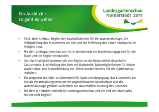Ein Ausblick –
so geht es weiter



•   Rück- bzw. Umbau, Beginn der Baumaßnahmen für die Wasserskianlage, die
    Fertigstellung des Kulturwerks am See und die Eröffnung des neuen Stadtparks im
    Frühjahr 2012.
•   Mit der Landesgartenschau 2011 ist in Norderstedt ein Naherholungsgebiet für die
    Stadt und die Region entstanden.
•   Das Nachhaltigkeitskonzept sah von Beginn an die Bestandteile dauerhafte
    Gastronomie, Erschließung des Sees mit Badestelle, Spielmöglichkeiten für Kinder
    sowie Natur- und Umweltbildung vor. Diese wurden bereits mit der Gartenschau
    realisiert.
•   Ein Wegenetz mit über 10 Kilometern für Sport und Bewegung, das Kulturwerk am
    See als Veranstaltungszentrum mit angeschlossener Musikschule und die
    Wasserskianlage gehören außerdem zur dauerhaften Nutzung des Geländes.
•   Mit dem 9. Oktober schließt die Landesgartenschau und die Zeit des Stadtparks
    Norderstedt beginnt.
 