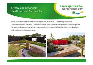 Kreativ und besonders –
die Gärten der Gartenschau
    Gä


Rund 30 Gärten beeindruckten die Besucher, darunter 14 Themengärten von
Unternehmen des Garten-, Landschafts- und Sportplatzbaus sowie drei Premiumgärten,
die aus der Zusammenarbeit von renommierten Landschaftsarchitekten mit Galabau-
Unternehmen entstanden sind.
 