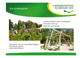 Sondergä
Die Sondergärten




                                                 Bustan, der biblische Wein- und Obstgarten
                                                 Gärten der Erinnerung
                                                 Gärten der Gartenfreunde




Hexenkessel – der Gift- und Heilpflanzengarten
Interkultureller Garten
Gärtnerisches Potpourri
 