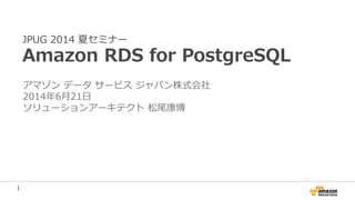 1
JPUG 2014 夏セミナー
Amazon RDS for PostgreSQL
アマゾン データ サービス ジャパン株式会社
2014年6月21日
ソリューションアーキテクト 松尾康博
 