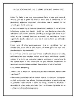 ANÁLISIS DE CASO DE LA ESCUELA SAINT KATHERINE (Ardolino, 1992)
Deloris Van Cartier es una mujer con un carácter fuerte, le gusta llamar mucho la
atención, pero no le gustan las injusticias desde niña ha sobresalido por su
personalidad arrolladora, carismática y cautivadora, ella es cantante, no muy
conocida, pero disfruta su trabajo.
La relación que tiene con las personas que tiene a su alrededor, ha sido de; darles
indicaciones, le gusta tener el poder y decidir por ellos. Cuando tiene que recibir
órdenes de sus superiores, se siente agredida, pues es algo que le cuesta mucho
trabajo, y sobre todo seguir las normas, en cuento a sus subordinados, los hace
dependientes de ella, sabe dirigir a cada uno de ellos resaltando sus habilidades
para explotarlos.
Deloris tiene 40 años aproximadamente, vivía en concubinato con un
narcotraficante, quien nunca la tomo en serio, utilizándola por varios años, hasta
que ella descubre algo inesperado.
En un inicio sus funciones, eran hacer limpieza en diferentes áreas del convento,
desde limpiar los pisos, hasta las paredes de una de las entradas del convento,
después de un tiempo ella comenzó a integrarse cambiando un poco su forma de
ser, logrando entrar al coro, para dirigirlo con gran habilidad, aprovechando su
talento para dar instrucciones resaltando las cualidades de sus compañeras.
Caso primaria San Barney
¿Las acciones de la directora fueron adecuadas para conseguir los objetivos de la
organización?
Pienso que el cambio para cualquier persona impacta, y luchar contra los prejuicios
es difícil, pero considero que la Nueva Directora supo ganarse su lugar como lo que
es, partiendo desde conocer su centro de trabajo, observar las fortalezas y
debilidades de cada uno de sus docentes, para ir tomando las mejores decisiones
y así lograr un clima de trabajo agradable.
 