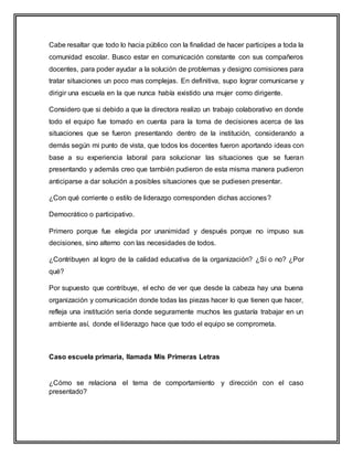 Cabe resaltar que todo lo hacia público con la finalidad de hacer participes a toda la
comunidad escolar. Busco estar en comunicación constante con sus compañeros
docentes, para poder ayudar a la solución de problemas y designo comisiones para
tratar situaciones un poco mas complejas. En definitiva, supo lograr comunicarse y
dirigir una escuela en la que nunca había existido una mujer como dirigente.
Considero que si debido a que la directora realizo un trabajo colaborativo en donde
todo el equipo fue tomado en cuenta para la toma de decisiones acerca de las
situaciones que se fueron presentando dentro de la institución, considerando a
demás según mi punto de vista, que todos los docentes fueron aportando ideas con
base a su experiencia laboral para solucionar las situaciones que se fueran
presentando y además creo que también pudieron de esta misma manera pudieron
anticiparse a dar solución a posibles situaciones que se pudiesen presentar.
¿Con qué corriente o estilo de liderazgo corresponden dichas acciones?
Democrático o participativo.
Primero porque fue elegida por unanimidad y después porque no impuso sus
decisiones, sino alterno con las necesidades de todos.
¿Contribuyen al logro de la calidad educativa de la organización? ¿Sí o no? ¿Por
qué?
Por supuesto que contribuye, el echo de ver que desde la cabeza hay una buena
organización y comunicación donde todas las piezas hacer lo que tienen que hacer,
refleja una institución seria donde seguramente muchos les gustaría trabajar en un
ambiente así, donde el liderazgo hace que todo el equipo se comprometa.
Caso escuela primaria, llamada Mis Primeras Letras
¿Cómo se relaciona el tema de comportamiento y dirección con el caso
presentado?
 