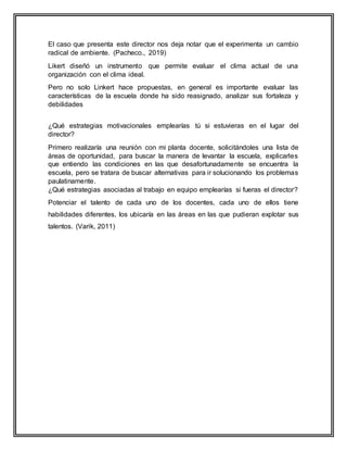 El caso que presenta este director nos deja notar que el experimenta un cambio
radical de ambiente. (Pacheco., 2019)
Likert diseñó un instrumento que permite evaluar el clima actual de una
organización con el clima ideal.
Pero no solo Linkert hace propuestas, en general es importante evaluar las
características de la escuela donde ha sido reasignado, analizar sus fortaleza y
debilidades
¿Qué estrategias motivacionales emplearías tú si estuvieras en el lugar del
director?
Primero realizaría una reunión con mi planta docente, solicitándoles una lista de
áreas de oportunidad, para buscar la manera de levantar la escuela, explicarles
que entiendo las condiciones en las que desafortunadamente se encuentra la
escuela, pero se tratara de buscar alternativas para ir solucionando los problemas
paulatinamente.
¿Qué estrategias asociadas al trabajo en equipo emplearías si fueras el director?
Potenciar el talento de cada uno de los docentes, cada uno de ellos tiene
habilidades diferentes, los ubicaría en las áreas en las que pudieran explotar sus
talentos. (Varik, 2011)
 