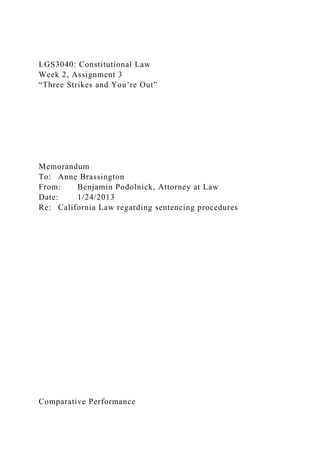 LGS3040: Constitutional Law
Week 2, Assignment 3
“Three Strikes and You’re Out”
Memorandum
To: Anne Brassington
From: Benjamin Podolnick, Attorney at Law
Date: 1/24/2013
Re: California Law regarding sentencing procedures
Comparative Performance
 
