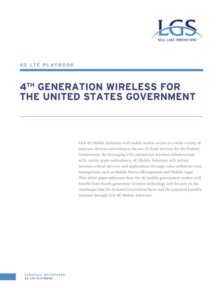 4 G LTE Pl aybook



4th Generation Wireless for
THE UNITED STATES GOVERNMENT



                                        LGS 4G Mobile Solutions will enable mobile access to a wide variety of
                                        end-user devices and enhance the use of cloud services for the Federal
                                        Government. By leveraging LTE commercial wireless infrastructure
                                        with carrier grade redundancy, 4G Mobile Solutions will deliver
                                        mission-critical services and applications through value-added services
                                        management such as Mobile Device Management and Mobile Apps.
                                        This white paper addresses how the 4G mobile government worker will
                                        benefit from fourth generation wireless technology and focuses on the
                                        challenges that the Federal Government faces and the potential benefits
                                        realized through LGS 4G Mobile Solutions.




 S t r at e g i c w h i t e p a p e r
 4 G LTE P L AY B O O K
 