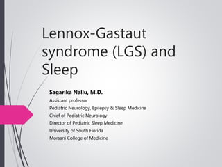 Lennox-Gastaut
syndrome (LGS) and
Sleep
Sagarika Nallu, M.D.
Assistant professor
Pediatric Neurology, Epilepsy & Sleep Medicine
Chief of Pediatric Neurology
Director of Pediatric Sleep Medicine
University of South Florida
Morsani College of Medicine
 