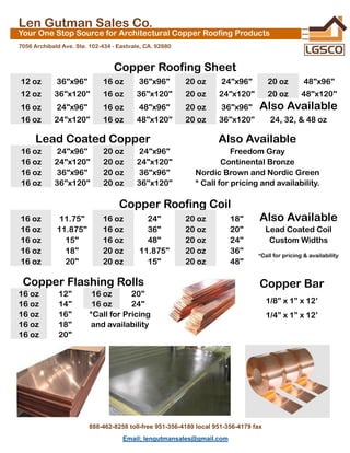 Len Gutman Sales Co.
Your One Stop Source for Architectural Copper Roofing Products
7056 Archibald Ave. Ste. 102-434 - Eastvale, CA. 92880
Copper Roofing Sheet
12 oz 36"x96" 16 oz 36"x96" 20 oz 24"x96" 20 oz 48"x96"
12 oz 36"x120" 16 oz 36"x120" 20 oz 24"x120" 20 oz 48"x120"
16 oz 24"x96" 16 oz 48"x96" 20 oz 36"x96" Also Available
16 oz 24"x120" 16 oz 48"x120" 20 oz 36"x120" 24, 32, & 48 oz
Lead Coated Copper Also Available
16 oz 24"x96" 20 oz 24"x96" Freedom Gray
16 oz 24"x120" 20 oz 24"x120" Continental Bronze
16 oz 36"x96" 20 oz 36"x96" Nordic Brown and Nordic Green
16 oz 36"x120" 20 oz 36"x120" * Call for pricing and availability.
Copper Roofing Coil
16 oz 11.75" 16 oz 24" 20 oz 18" Also Available
16 oz 11.875" 16 oz 36" 20 oz 20" Lead Coated Coil
16 oz 15" 16 oz 48" 20 oz 24" Custom Widths
16 oz 18" 20 oz 11.875" 20 oz 36" *Call for pricing & availability
16 oz 20" 20 oz 15" 20 oz 48"
Copper Flashing Rolls
16 oz 12" 16 oz 20"
16 oz 14" 16 oz 24"
16 oz 16" *Call for Pricing
16 oz 18" and availability
16 oz 20"
Copper Bar
1/8” x 1” x 12’
1/4” x 1” x 12’
888-462-8258 toll-free 951-356-4180 local 951-356-4179 fax
Email; lengutmansales@gmail.com
 