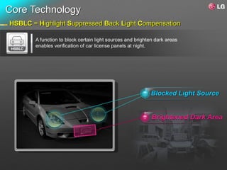 Core Technology
HSBLC = Highlight Suppressed Back Light Compensation

       A function to block certain light sources and brighten dark areas
       enables verification of car license panels at night.




                                                           Blocked Light Source


                                                            Brightened Dark Area
 