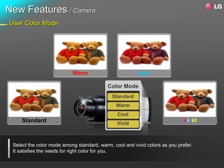 New Features / Camera
User Color Mode




                           Warm                         Cool

                                           Color Mode
                                             Standard
                                               Warm
                                               Cool
     Standard                                                                Vivid
                                               Vivid



 Select the color mode among standard, warm, cool and vivid colors as you prefer.
 It satisfies the needs for right color for you.
 