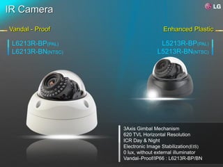 IR Camera
Vandal - Proof                      Enhanced Plastic

 L6213R-BP(PAL)                    L5213R-BP(PAL)
 L6213R-BN(NTSC)                  L5213R-BN(NTSC)




                   3Axis Gimbal Mechanism
                   620 TVL Horizontal Resolution
                   ICR Day & Night
                   Electronic Image Stabilization(EIS)
                   0 lux, without external illuminator
                   Vandal–Proof/IP66 : L6213R-BP/BN
 