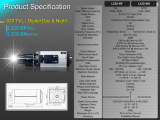 Product Specification                  Signal System
                                Total / Effective Pixels No.
                                                                         PAL
                                                                     470K / 440K
                                                                                                      NTSC
                                                                                                   410K / 380K
                                       Image Device                           6.0mm (1/3 Type) CCD
                                            DSP                                        XDI-S2

620 TVL / Digital Day & Night               Lens
                                        Digital Zoom
                                                                       CS Mount (C Mount using adaptor ring)
                                                                                          X8
                                        IRIS Control                                  DC/ELC
 L320-BP(PAL)                          Sync. System                                    Internal
                                Scanning Frequency (H/V)          15.625 KHz / 50 Hz          15.734 KHz / 59.94 Hz
 L320-BN(NTSC)                    Horizontal Resolution                             620 TV Lines
                                         S/N Ratio                                      52dB
                                                                             0.06 lux @ Sens-up OFF
                                                                            0.0001 lux @ Sens-up Auto
                                  Minimum Illumination
                                                                           B/W 0.03 lux @ Sens-up OFF
                                                                        B/W 0.000001 lux @ Sens-up x 128
                                     Control Method                                  Key button
                                  Video Output Signal                         1Vp-p Composite (75Ω)
                                       Day & Night                           Day / Night / Auto (Digital)
                                Backlight Compensation                           OFF/BLC/HSBLC
                                          DNR                              3D-DNR(Off/Low/Middle/High)
                                   Auto Gain Control                          Off / Low / Middle / High
                                Electronic Shutter Speed            1/50 ~1/90,000                1/60 ~1/90,000
                                  Electronic Sensitivity                  OFF/Auto ( x2, x3, x4,…..x 128 )
                                                                           ATW / AWC  Push / Manual
                                      White Balance
                                                                               (1,700 ºk ~ 11,000 ºk)
                                     User Color Mode                       Standard / Cool / Warm / Vivid
                                     Motion Detection                                 4 Zones
                                  Privacy Zone Masking                                8 Masks
                                      Stabilizer( EIS)                                On / Off
                                  Multi OSD Language                                      15
                                      Power Source             DC12V/AC24V(Dual)/AC230V          DC12V/AC24V

                                   Power Consumption                    2.9W (DC12V/AC24V), 4.4W (230V)
                                    Operation Temp.                               -10 ºC ~ 50 ºC
                                     Storage Temp.                                -20 ºC ~ 60 ºC
                                         Weight                                        380g
                                  Dimension (H x V x D)                       67.4 x 61.5 x 134 mm
                                       Accessory                               Installation Manual
 