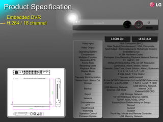 Product Specification
Embedded DVR
H.264 / 16 channel



                              Video Input                          16ch Composite (BNC)
                                                       Main Output (Simultaneous) : VGA, Composite,
                             Video Output
                                                    Spot Output : Composite (up to 16channels division)
                           Operating System                            Embedded Linux
                             Compression                           H.264 Hardware Codec
                          Multiplex Function       Pentaplex (Live,Recording,Playback,Network,Backup)
                            Recording FPS                              D1, Half D1, CIF
                              Frame Rate               480fps (NTSC),400fps (PAL) at CIF Resolution
                           Recording Mode                    Continuous, Alarm, Motion, Instant
                            Playback Mode          Calendar, Date/Time, Event (Motion, Alarm), Bookmark
                             Display Mode                        1, 4, 9, 16, 1+5, 1+7, 1+12
                                 Audio                           4 lines Input / 1 line Output
                        Two-way Communication                      Two-way audio support
                        Sensor Input / Alarm Out   8 Line (NC/NO Selectable) / 4 Line(NC/NO Selectable)
                                Storage             2 SATA / e-SATA HDD           1 SATA / e-SATA HDD
                                                                                   USB Memory, Network,
                                                    USB Memory, Network,
                                Backup                                                   Internal ODD
                                                      External USB ODD
                                                                                      External USB ODD
                                Export                             USB Storage, Network
                                                            10/100/1000 base Ethernet, DDNS,
                                Network
                                                                TCP/IP, ADSL/VDSL, DHCP
                            Data retention                 Support (Auto Delete setting on Setup)
                                 NTP                                       Support
                             HealthCheck                                   Support
                              Watchdog                                     Support
                           Operation Control              Front Key, Mouse and Remote Controller
                           Firmware Update                         USB Memory, Network
 