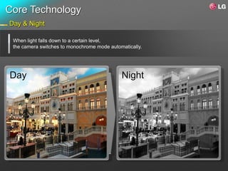 Core Technology
Day & Night

 When light falls down to a certain level,
 the camera switches to monochrome mode automatically.




Day                                          Night
 