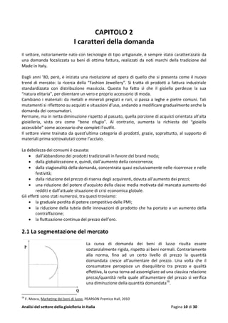 Analisi del settore della gioielleria in Italia Pagina 10 di 30
CAPITOLO 2
I caratteri della domanda
Il settore, notoriamente nato con tecnologie di tipo artigianale, è sempre stato caratterizzato da
una domanda focalizzata su beni di ottima fattura, realizzati da noti marchi della tradizione del
Made in Italy.
Dagli anni ’80, però, è iniziata una rivoluzione ad opera di quello che si presenta come il nuovo
trend di mercato: la ricerca della “Fashion Jewellery”. Si tratta di prodotti a fattura industriale
standardizzata con distribuzione massiccia. Questo ha fatto sì che il gioiello perdesse la sua
“natura elitaria”, per diventare un vero e proprio accessorio di moda.
Cambiano i materiali: da metalli e minerali pregiati e rari, si passa a leghe e pietre comuni. Tali
mutamenti si riflettono su acquisti e situazioni d’uso, andando a modificare gradualmente anche la
domanda dei consumatori.
Permane, ma in netta diminuzione rispetto al passato, quella porzione di acquisti orientata all’alta
gioielleria, vista ora come “bene rifugio”. Al contrario, aumenta la richiesta del “gioiello
accessibile” come accessorio che completi l’outfit.
Il settore viene trainato da quest’ultima categoria di prodotti, grazie, soprattutto, al supporto di
materiali prima sottovalutati come l’acciaio.
La debolezza dei consumi è causata:
 dall’abbandono dei prodotti tradizionali in favore dei brand moda;
 dalla globalizzazione e, quindi, dall’aumento della concorrenza;
 dalla stagionalità della domanda, concentrata quasi esclusivamente nelle ricorrenze e nelle
festività;
 dalla riduzione del prezzo di riserva degli acquirenti, dovuta all’aumento dei prezzi;
 una riduzione del potere d’acquisto della classe media motivata dal mancato aumento dei
redditi e dall’attuale situazione di crisi economica globale.
Gli effetti sono stati numerosi, tra questi troviamo:
 la graduale perdita di potere competitivo delle PMI;
 la riduzione della tutela delle innovazioni di prodotto che ha portato a un aumento della
contraffazione;
 la fluttuazione continua del prezzo dell’oro.
2.1 La segmentazione del mercato
La curva di domanda dei beni di lusso risulta essere
sostanzialmente rigida, rispetto ai beni normali. Contrariamente
alla norma, fino ad un certo livello di prezzo la quantità
domandata cresce all'aumentare del prezzo. Una volta che il
consumatore percepisce un disequilibrio tra prezzo e qualità
effettiva, la curva torna ad assomigliare ad una classica relazione
prezzo/quantità nella quale all'aumentare del prezzo si verifica
una diminuzione della quantità domandata16
.
16
F. Mosca, Marketing dei beni di lusso, PEARSON Prentice Hall, 2010
 