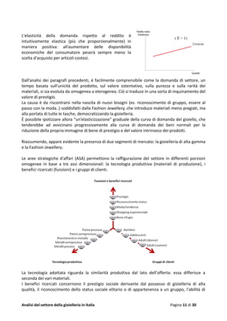 Analisi del settore della gioielleria in Italia Pagina 11 di 30
L'elasticità della domanda rispetto al reddito è
intuitivamente elastica (più che proporzionalmente) in
maniera positiva: all'aumentare delle disponibilità
economiche del consumatore peserà sempre meno la
scelta d'acquisto per articoli costosi.
Dall’analisi dei paragrafi precedenti, è facilmente comprensibile come la domanda di settore, un
tempo basata sull’unicità del prodotto, sul valore ostentativo, sulla purezza e sulla rarità dei
materiali, si sia evoluta da omogenea a eterogenea. Ciò si traduce in una sorta di inquinamento del
valore di prestigio.
La causa è da riscontrarsi nella nascita di nuovi bisogni (es. riconoscimento di gruppo, essere al
passo con la moda..) soddisfatti dalla Fashion Jewellery, che introduce materiali meno pregiati, ma
alla portata di tutte le tasche, democratizzando la gioielleria.
È possibile ipotizzare allora “un’elasticizzazione” graduale della curva di domanda del gioiello, che
tenderebbe ad avvicinarsi progressivamente alla curva di domanda dei beni normali per la
riduzione della propria immagine di bene di prestigio e del valore intrinseco dei prodotti.
Riassumendo, appare evidente la presenza di due segmenti di mercato: la gioielleria di alta gamma
e la Fashion Jewellery.
Le aree strategiche d'affari (ASA) permettono la raffigurazione del settore in differenti porzioni
omogenee in base a tre assi dimensionali: la tecnologia produttiva (materiali di produzione), i
benefici ricercati (funzioni) e i gruppi di clienti.
La tecnologia adottata riguarda la similarità produttiva dal lato dell’offerta: essa differisce a
seconda dei vari materiali.
I benefici ricercati concernono il prestigio sociale derivante dal possesso di gioielleria di alta
qualità, il riconoscimento dello status sociale elitario o di appartenenza a un gruppo, l’abilità di
 