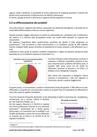 Analisi del settore della gioielleria in Italia Pagina 12 di 30
seguire moda e tendenze, la possibilità di vivere esperienze di shopping piacevoli e l’utilizzo dei
gioielli come investimento a lungo termine con difficile svalutazione.
In ultimo, i gruppi di clienti si diramano in rapporto all’età anagrafica e al sesso.
2.2 La differenziazione dei prodotti
Una volta ottenuti i segmenti del settore, spaccando una domanda eterogenea, si procede con lo
studio della differenziazione interna a ciascun segmento.
Avendo prestato maggior attenzione al criterio di sostituibilità per i produttori per la definizione
del settore, si è ritenuto utile prospettare anche uno studio delle abitudini di acquisto dei
consumatori.
Per valutare l’importanza delle caratteristiche specifiche dei gioielli è stato adoperato un
questionario17
. Tale strumento è stato somministrato a un campione casuale di 399 individui
tramite modalità CAWI, grazie all’utilizzo di piattaforme di social network e alla diffusione via e-
mail.
L’obiettivo è stato quello di valutare modalità, tempistiche e ragioni di acquisto, attraverso sette
domande, di cui una batteria espressa in scala Likert 1-5.
La prima richiesta è stata utilizzata per scremare il
campione: il 46% dei rispondenti sostiene di non
aver comprato alcun prodotto nell’ultimo anno. Il
restante 54% viene scisso tra chi (51%) ha
effettuato l’acquisto di persona e chi (3%) si è
affidato a terzi, delegando l’acquisto.
Solo coloro che acquistano o delegano, hanno
concluso il questionario; i dati che seguono si
riferiscono, quindi, a questa maggioranza.
A questo punto, si è provveduto a studiare il destinatario finale del gioiello. Il 38% afferma di aver
effettuato un acquisto per uso personale, mentre la restante fetta di rispondenti ha affrontato la
spesa allo scopo di regalare il prodotto.
Tra le tre occasioni d’acquisto ipotizzate, la più selezionata è stata la ricorrenza (es. compleanno,
anniversario, ecc..), mentre l’ultima le festività
(es. San Valentino, Natale, ecc..).
Ciò che appare rilevante è il 18,31% di risposte
che hanno evidenziato l’assenza di una necessità
particolare18
. Analizzando più a fondo questo
ultimo dato, si è riscontrato che è scindibile in un
75,86% attribuibile a coloro che hanno effettuato
un acquisto per se stessi e un 24,14% di chi ha
regalato il prodotto.
17
Allegato A
18
Le somma delle percentuali supera il 100% poiché era possibile indicare più di una risposta.
 