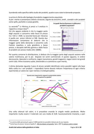Analisi del settore della gioielleria in Italia Pagina 13 di 30
Scendendo nello specifico dello studio dei prodotti, quattro sono state le domande proposte.
La prima è riferita alle tipologie di prodotto maggiormente acquistate.
A pari merito si presentano collane e bracciali, seguite da orecchini, anelli , ciondoli e altri prodotti
come spille, pochette e scarpe gioiello.
La seconda19
si riferisce ai prezzi e li analizza in
rapporto a cinque classi20
.
Ciò che appare evidente è che la maggior parte
degli acquisti si concentra nella fascia di prezzo
tra i 51€ e i 350€. La seconda fascia per rilevanza
è quella con prezzi inferiori ai 50€. Queste due
informazioni consentono di dedurre che la
maggior parte della domanda si concentra sulla
Fashion Jewellery e sulla gioielleria a basso
prezzo, a discapito dell’alta gamma e della fascia
di prodotti con prezzo medio (351-1000€).
Per quanto concerne la distribuzione, si deduce che la maggior parte degli acquisti avviene nelle
catene multimarca, per lo più disposte nei centri commerciali. A queste seguono, in ordine
decrescente, laboratori e oreficerie, negozi monomarca, grandi magazzini, negozi storici nei grandi
centri città. Infine troviamo outlet, televendite e e-commerce a pari merito.
L’ultima domanda riguarda il peso di alcune variabili identificate come possibili ragioni alla base
della scelta tra i vari prodotti. I rispondenti hanno dovuto indicare l’importanza di ogni criterio
esprimendo un valore da 1 (per niente) a 5 (indispensabile).
Una volta ottenuti tali valori, si è proceduto creando le singole medie ponderate. Molto
importante risulta essere il materiale con una media di 4,04. Successivamente troviamo, a pari
19
Le somma delle percentuali supera il 100% poiché era possibile indicare più di una risposta.
20
Fonte fasce di prezzo: Varacca Capello P., Miti da sfatare nel gioiello, Egea, 2007 (Il settore orafo in Italia)
 