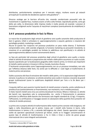 Analisi del settore della gioielleria in Italia Pagina 19 di 30
distributivo, particolarmente complesso per il mercato estero, risultano essere gli ostacoli
principali per le aziende che desiderano operare nella gioielleria27
.
Discorso analogo per le barriere all’uscita che, essendo caratterizzate pressoché solo da
investimenti in capitale fisso, risultano essere un’altra volta limitate. Soprattutto perché, come già
detto più volte, la dimensione delle impresa media è molto piccola ed essendo i processi di
lavorazione artigianali anche l’acquisto di macchinari complessi (eventualmente da smobilitare) è
limitato.
3.4 Il processo produttivo in fasi: la filiera
Le macro-fasi di produzione degli articoli di gioielleria sono quelle canoniche della produzione di
beni in genere; infatti si articolano in: approvvigionamento e acquisti, gestione e creazione del
portafoglio prodotti, marketing e vendite.
Alcune di queste fasi ricoprono nel processo produttivo un peso molto diverso. È facilmente
comprensibile come, nelle aziende artigianali, la funzione marketing sia pressoché inesistente, la
creazione di un portafoglio prodotti sia limitata (o addirittura non pianificata) e le attività di
approvvigionamento abbiano numeri estremamente diversi.
Le fase più particolari del processo produttivo degli articoli di gioielleria sono quelle a monte:
infatti le attività di estrazione e preparazione dei metalli e delle pietre assumono un ruolo cruciale.
Questo soprattutto per la localizzazione geografica delle materie prime, le miniere più importanti
di metalli e pietre preziosi si trovano in Africa, Canada, Australia e Russia.
È facilmente comprensibile come l’approvvigionamento non sia un processo immediato, non solo
per l’effettiva distanza dalle fonti, ma anche per le difficoltà e i costi legati al trasferimento di
materie prime così preziose.
Subito successiva alla fase di estrazione dei metalli e delle pietre, vi è la separazione dagli elementi
estranei, la pulitura e la selezione. Le attività estrattive sono svolte in maniera crescente da grandi
gruppi multinazionali (come le sudafricane AngloGold Ashanti per l’oro e la De Beers per i
diamanti).
L’acquisto dell’oro può avvenire tramite banchi di metalli preziosi o banche, anche sottoforma di
prestito d’uso (sostanzialmente un finanziamento, non monetario, ma in metallo prezioso).
In Italia i banchi metalli sono circa una ventina (localizzati tra Arezzo, Milano e Valenza). Le attività
dei banchi non riguardano solo la compravendita, ma anche il frazionamento in pezzature
particolari (a differenza delle banche che forniscono solo lingotti standard da 12 kg), il trasporto,
l’affinazione, la certificazione e l’assaggio (ovvero la valutazione della quantità d’oro presente nel
rottame di metallo prezioso).
La prima vera e propria attività di trasformazione della materia prima consiste nella levigatura, nel
taglio e nella sfaccettatura per le pietre; invece, per i metalli nella fusione in barre, nella
trasformazione in lamine o fili, a seconda dell’esigenza dei clienti. Queste operazioni vengono
svolte da operatori specializzati (numerosi gli italiani, anche se le maggior concentrazione di
questo tipo di attività di trasformazione si ha in India e Cina) o anche da grossi gruppi
internazionali che si sono integrati verticalmente.
27
Databank, L'edicola DBK, N°7 Aprile 2012
 