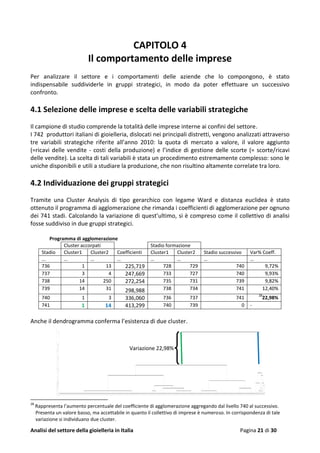 Analisi del settore della gioielleria in Italia Pagina 21 di 30
CAPITOLO 4
Il comportamento delle imprese
Per analizzare il settore e i comportamenti delle aziende che lo compongono, è stato
indispensabile suddividerle in gruppi strategici, in modo da poter effettuare un successivo
confronto.
4.1 Selezione delle imprese e scelta delle variabili strategiche
Il campione di studio comprende la totalità delle imprese interne ai confini del settore.
I 742 produttori italiani di gioielleria, dislocati nei principali distretti, vengono analizzati attraverso
tre variabili strategiche riferite all’anno 2010: la quota di mercato a valore, il valore aggiunto
(=ricavi delle vendite - costi della produzione) e l’indice di gestione delle scorte (= scorte/ricavi
delle vendite). La scelta di tali variabili è stata un procedimento estremamente complesso: sono le
uniche disponibili e utili a studiare la produzione, che non risultino altamente correlate tra loro.
4.2 Individuazione dei gruppi strategici
Tramite una Cluster Analysis di tipo gerarchico con legame Ward e distanza euclidea è stato
ottenuto il programma di agglomerazione che rimanda i coefficienti di agglomerazione per ognuno
dei 741 stadi. Calcolando la variazione di quest’ultimo, si è compreso come il collettivo di analisi
fosse suddiviso in due gruppi strategici.
Programma di agglomerazione
Cluster accorpati Stadio formazione
Stadio Cluster1 Cluster2 Coefficienti Cluster1 Cluster2 Stadio successivo Var% Coeff.
... … … … … … … …
736 1 13 225,719 728 729 740 9,72%
737 3 4 247,669 733 727 740 9,93%
738 14 250 272,254 735 731 739 9,82%
739 14 31 298,988 738 734 741 12,40%
740 1 3 336,060 736 737 741
28
22,98%
741 1 14 413,299 740 739 0 -
Anche il dendrogramma conferma l’esistenza di due cluster.
28
Rappresenta l’aumento percentuale del coefficiente di agglomerazione aggregando dal livello 740 al successivo.
Presenta un valore basso, ma accettabile in quanto il collettivo di imprese è numeroso. In corrispondenza di tale
variazione si individuano due cluster.
Variazione 22,98%
 