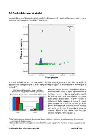 Analisi del settore della gioielleria in Italia Pagina 22 di 30
4.3 Analisi dei gruppi strategici
La seconda metodologia adoperata è l’Analisi in Componenti Principali, utilizzata per ottenere una
mappa di posizionamento e studiare i due cluster.
Il primo gruppo, in blu, ha una varianza interna minore; mentre il secondo, in verde, è
decisamente eterogeneo per la prima componente principale29
e presenta valori anomali per la
seconda30
.
Appaiono diversi anche in rapporto alla quota di
mercato media pari a 0,06 per il primo cluster e
1,43 per il secondo. Questo è spiegabile poiché
le aziende non sono egualmente distribuite
nelle classi dimensionali: il primo valore è
influenzato dalla maggiore presenza di micro
(99,45% delle micro imprese del settore) e dai
piccoli produttori (97,20% delle piccole imprese
del settore); invece, il secondo gruppo da
aziende medie e dai grandi operatori del
settore, non presenti nel cluster 1.
29
La prima componente principale, denominata “Valore prodotto” è altamente correlata alla quota di mercato e al
valore aggiunto dalla produzione.
30
La seconda componente principale, denominata “Efficienza del magazzino” è altamente correlata alla gestione delle
scorte.
 