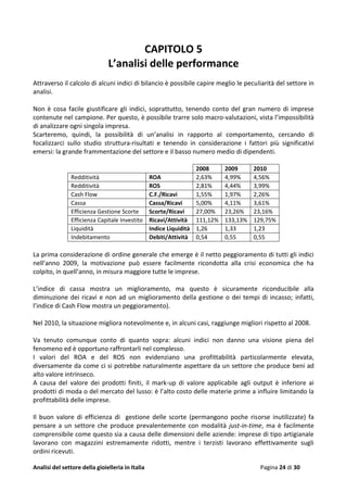 Analisi del settore della gioielleria in Italia Pagina 24 di 30
CAPITOLO 5
L’analisi delle performance
Attraverso il calcolo di alcuni indici di bilancio è possibile capire meglio le peculiarità del settore in
analisi.
Non è cosa facile giustificare gli indici, soprattutto, tenendo conto del gran numero di imprese
contenute nel campione. Per questo, è possibile trarre solo macro-valutazioni, vista l’impossibilità
di analizzare ogni singola impresa.
Scarteremo, quindi, la possibilità di un’analisi in rapporto al comportamento, cercando di
focalizzarci sullo studio struttura-risultati e tenendo in considerazione i fattori più significativi
emersi: la grande frammentazione del settore e il basso numero medio di dipendenti.
2008 2009 2010
Redditività ROA 2,63% 4,99% 4,56%
Redditività ROS 2,81% 4,44% 3,99%
Cash Flow C.F./Ricavi 1,55% 1,97% 2,26%
Cassa Cassa/Ricavi 5,00% 4,11% 3,61%
Efficienza Gestione Scorte Scorte/Ricavi 27,00% 23,26% 23,16%
Efficienza Capitale Investito Ricavi/Attività 111,12% 133,13% 129,75%
Liquidità Indice Liquidità 1,26 1,33 1,23
Indebitamento Debiti/Attività 0,54 0,55 0,55
La prima considerazione di ordine generale che emerge è il netto peggioramento di tutti gli indici
nell’anno 2009, la motivazione può essere facilmente ricondotta alla crisi economica che ha
colpito, in quell’anno, in misura maggiore tutte le imprese.
L’indice di cassa mostra un miglioramento, ma questo è sicuramente riconducibile alla
diminuzione dei ricavi e non ad un miglioramento della gestione o dei tempi di incasso; infatti,
l’indice di Cash Flow mostra un peggioramento).
Nel 2010, la situazione migliora notevolmente e, in alcuni casi, raggiunge migliori rispetto al 2008.
Va tenuto comunque conto di quanto sopra: alcuni indici non danno una visione piena del
fenomeno ed è opportuno raffrontarli nel complesso.
I valori del ROA e del ROS non evidenziano una profittabilità particolarmente elevata,
diversamente da come ci si potrebbe naturalmente aspettare da un settore che produce beni ad
alto valore intrinseco.
A causa del valore dei prodotti finiti, il mark-up di valore applicabile agli output è inferiore ai
prodotti di moda o del mercato del lusso: è l’alto costo delle materie prime a influire limitando la
profittabilità delle imprese.
Il buon valore di efficienza di gestione delle scorte (permangono poche risorse inutilizzate) fa
pensare a un settore che produce prevalentemente con modalità just-in-time, ma è facilmente
comprensibile come questo sia a causa delle dimensioni delle aziende: imprese di tipo artigianale
lavorano con magazzini estremamente ridotti, mentre i terzisti lavorano effettivamente sugli
ordini ricevuti.
 