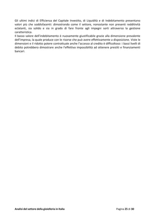 Analisi del settore della gioielleria in Italia Pagina 25 di 30
Gli ultimi indici di Efficienza del Capitale Investito, di Liquidità e di Indebitamento presentano
valori più che soddisfacenti: dimostrando come il settore, nonostante non presenti redditività
eclatanti, sia solido e sia in grado di fare fronte agli impegni sorti attraverso la gestione
caratteristica.
Il basso valore dell’indebitamento è nuovamente giustificabile grazie alla dimensione prevalente
dell’impresa, la quale produce con le risorse che può avere effettivamente a disposizione. Viste le
dimensioni e il ridotto potere contrattuale anche l’accesso al credito è difficoltoso: i bassi livelli di
debito potrebbero dimostrare anche l’effettiva impossibilità ad ottenere prestiti e finanziamenti
bancari.
 
