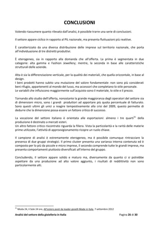 Analisi del settore della gioielleria in Italia Pagina 26 di 30
CONCLUSIONI
Volendo riassumere quanto rilevato dall’analisi, è possibile trarre una serie di conclusioni.
Il settore appare ciclico in rapporto al PIL nazionale, ma presenta fluttuazioni più reattive.
È caratterizzato da una diversa distribuzione delle imprese sul territorio nazionale, che porta
all’individuazione di tre distretti produttivi.
È eterogeneo, sia in rapporto alla domanda che all’offerta. La prima è segmentata in due
categorie: alta gamma e Fashion Jewellery; mentre, la seconda in base alle caratteristiche
strutturali delle aziende.
Alta è sia la differenziazione verticale, per la qualità dei materiali, che quella orizzontale, in base al
design.
I beni prodotti hanno subito una mutazione del valore fondamentale: non sono più considerati
beni rifugio, appartenenti al mondo del lusso, ma accessori che completano lo stile personale.
Le variabili che influiscono maggiormente sull’acquisto sono il materiale, lo stile e il prezzo.
Tornando allo studio dell’offerta, nonostante la grande maggioranza degli operatori del settore sia
di dimensioni micro, sono i grandi produttori ad apportare più quota percentuale di fatturato.
Sono questi ultimi gli unici a reagire tempestivamente alla crisi del 2009, questo permette di
dedurre che la dimensione possa essere un fattore critico di successo.
La vocazione del settore italiano è orientata alle esportazioni: almeno i tre quarti31
della
produzione è destinato a mercati esteri.
Un altro fattore critico riscontrato riguarda la filiera. Vista la particolarità e la rarità delle materie
prime utilizzate, l’attività di approvvigionamento ricopre un ruolo chiave.
Il campione di analisi è estremamente eterogeneo, ma è possibile comunque rintracciare la
presenza di due gruppi strategici. Il primo cluster presenta una varianza interna contenuta ed è
composto per lo più da piccole e micro imprese, il secondo comprende tutte le grandi imprese, ma
presenta comportamenti piuttosto diversificati all’interno del gruppo.
Concludendo, il settore appare solido e maturo ma, diversamente da quanto ci si potrebbe
aspettare da una produzione ad alto valore aggiunto, i risultati di reddittività non sono
particolarmente alti.
31
Moda 24, il Sole 24 ore, All’estero posti da leader gioielli Made in Italy, 7 settembre 2012
 