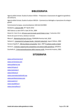 Analisi del settore della gioielleria in Italia Pagina 27 di 30
BIBLIOGRAFIA
Agenzia delle Entrate: Studio di settore VD33U – Produzione e lavorazione di oggetti di gioielleria
ed oreficeria.
Agenzia delle Entrate: Studio di settore VM15A – Commercio al dettaglio e riparazione di orologi e
gioielli.
Commissione Europea, raccomandazione 1442 del 6/5/2003
Databank, L'edicola DBK, N°7 Aprile 2012
OID Valenza su dati ISTAT e Sole 24 Ore, 2009
Moda 24, il Sole 24 ore, All’estero posti da leader gioielli Made in Italy, 7 settembre 2012
Monte dei paschi di Siena, database nazionale
Mosca F., Marketing dei beni di lusso, PEARSON Prentice Hall, 2010
Salsano E., Lineamenti di sviluppo locale: I distretti industriali, Liguori Editore, 2002
Varacca Capello P., Miti da sfatare nel gioiello, Egea, 2007 (Il settore orafo in Italia)
Vernizi S., Criticità e opportunità competitive nel settore della gioielleria, 6/9/2011
Zucchella A., L'internazionalizzazione delle imprese orafe, Università Insubria, 2001
SITOGRAFIA
www.confcommercio.it
www.corriereasia.com
www.goldprice.org
www.itint.gov.it
www.lastampa.it
www.linkiesta.it
www.osservatoriodistretti.org
www.pambianconews.com
www.quaeris.it
www.repubblica.it
www.vicenzafiera.it
 